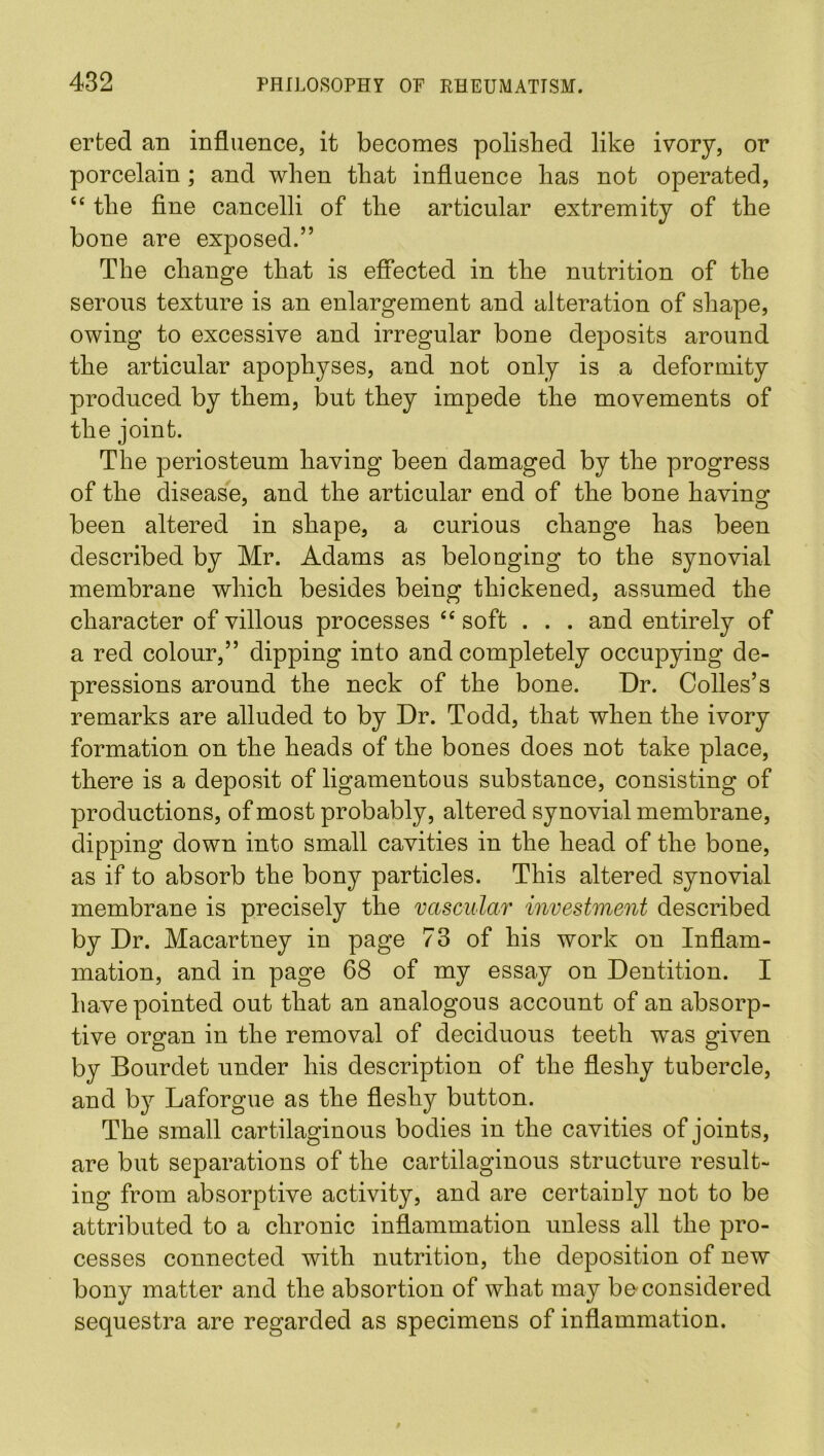 erfced an influence, it becomes polished like ivory, or porcelain ; and when that influence has not operated, “ the fine cancelli of the articular extremity of the bone are exposed.” The change that is effected in the nutrition of the serous texture is an enlargement and alteration of shape, owing to excessive and irregular bone deposits around the articular apophyses, and not only is a deformity produced by them, but they impede the movements of the joint. The periosteum having been damaged by the progress of the disease, and the articular end of the bone having been altered in shape, a curious change has been described by Mr. Adams as belonging to the synovial membrane which besides being thickened, assumed the character of villous processes “ soft . . . and entirely of a red colour,” dipping into and completely occupying de- pressions around the neck of the bone. Dr. Colles’s remarks are alluded to by Dr. Todd, that when the ivory formation on the heads of the bones does not take place, there is a deposit of ligamentous substance, consisting of productions, of most probably, altered synovial membrane, dipping down into small cavities in the head of the bone, as if to absorb the bony particles. This altered synovial membrane is precisely the vascular investment described by Dr. Macartney in page 73 of his work on Inflam- mation, and in page 68 of my essay on Dentition. I have pointed out that an analogous account of an absorp- tive organ in the removal of deciduous teeth was given by Bourdet under his description of the fleshy tubercle, and by Laforgue as the fleshy button. The small cartilaginous bodies in the cavities of joints, are but separations of the cartilaginous structure result- ing from absorptive activity, and are certaiuly not to be attributed to a chronic inflammation unless all the pro- cesses connected with nutrition, the deposition of new bony matter and the absortion of what may be-considered sequestra are regarded as specimens of inflammation.