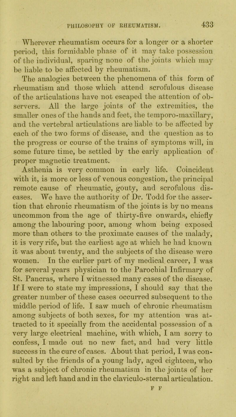 Wherever rheumatism occurs for a longer or a shorter period, this formidable phase of it may take possession of the individual, sparing none of the joints which may be liable to be affected by rheumatism. The analogies between the phenomena of this form of rheumatism and those which attend scrofulous disease of the articulations have not escaped the attention of ob- servers. All the large joints of the extremities, the smaller ones of the hands and feet, the temporo-maxillary, and the vertebral articulations are liable to be affected by each of the two forms of disease, and the question as to the progress or course of the trains of symptoms will, in some future time, be settled by the early application of proper magnetic treatment. Asthenia is very common in early life. Coincident with it, is more or less of venous congestion, the principal remote cause of rheumatic, gouty, and scrofulous dis- eases. We have the authority of Dr. Todd for the asser- tion that chronic rheumatism of the joints is by no means uncommon from the age of thirty-five onwards, chiefly among the labouring poor, among whom being exposed more than others to the proximate causes of the malady, it is vervrife, but the earliest a^e at which he had known it was about twenty, and the subjects of the disease were women. In the earlier part of my medical career, I was for several years physician to the Parochial Infirmary of St. Pancras, where I witnessed many cases of the disease. If I were to state my impressions, I should say that the greater number of these cases occurred subsequent to the middle period of life. I saw much of chronic rheumatism among subjects of both sexes, for my attention was at- tracted to it specially from the accidental possession of a very large electrical machine, with which, I am sorry to confess, I made out no new fact, and had very little success in the cure of cases. About that period, I was con- sulted by the friends of a young lady, aged eighteen, who was a subject of chronic rheumatism in the joints of her right and left hand and in the claviculo-sternal articulation. p F
