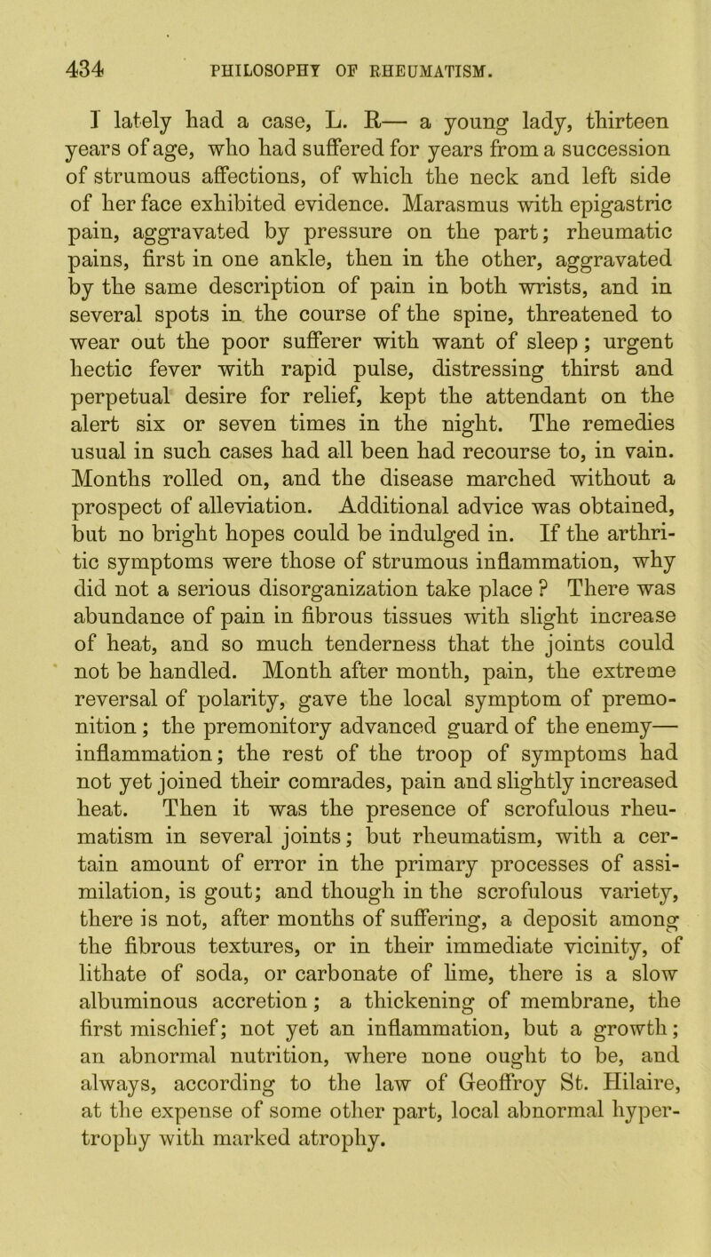 1 lately had a case, L. R— a young lady, thirteen years of age, who had suffered for years from a succession of strumous affections, of which the neck and left side of her face exhibited evidence. Marasmus with epigastric pain, aggravated by pressure on the part; rheumatic pains, first in one ankle, then in the other, aggravated by the same description of pain in both wrists, and in several spots in the course of the spine, threatened to wear out the poor sufferer with want of sleep; urgent hectic fever with rapid pulse, distressing thirst and perpetual desire for relief, kept the attendant on the alert six or seven times in the night. The remedies usual in such cases had all been had recourse to, in vain. Months rolled on, and the disease marched without a prospect of alleviation. Additional advice was obtained, but no bright hopes could be indulged in. If the arthri- tic symptoms were those of strumous inflammation, why did not a serious disorganization take place ? There was abundance of pain in fibrous tissues with slight increase of heat, and so much tenderness that the joints could not be handled. Month after month, pain, the extreme reversal of polarity, gave the local symptom of premo- nition ; the premonitory advanced guard of the enemy— inflammation; the rest of the troop of symptoms had not yet joined their comrades, pain and slightly increased heat. Then it was the presence of scrofulous rheu- matism in several joints; but rheumatism, with a cer- tain amount of error in the primary processes of assi- milation, is gout; and though in the scrofulous variety, there is not, after months of suffering, a deposit among the fibrous textures, or in their immediate vicinity, of lithate of soda, or carbonate of lime, there is a slow albuminous accretion; a thickening of membrane, the first mischief; not yet an inflammation, but a growth; an abnormal nutrition, where none ought to be, and always, according to the law of Geoffroy St. Hilaire, at the expense of some other part, local abnormal hyper- trophy with marked atrophy.