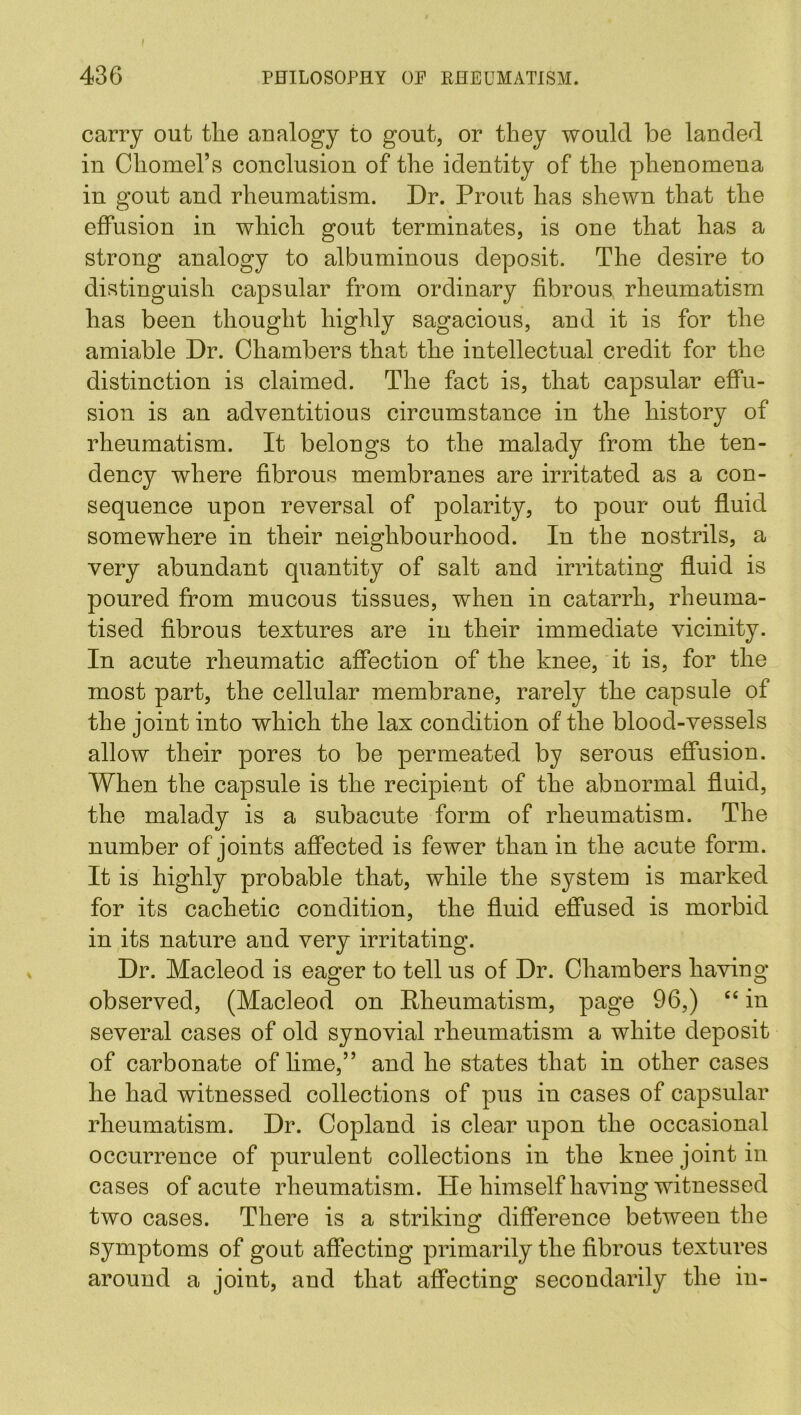 carry out tlie analogy to gout, or they would be landed in Chomel’s conclusion of the identity of the phenomena in gout and rheumatism. Dr. Prout has shewn that the effusion in which gout terminates, is one that has a strong analogy to albuminous deposit. The desire to distinguish capsular from ordinary fibrous rheumatism has been thought highly sagacious, and it is for the amiable Dr. Chambers that the intellectual credit for the distinction is claimed. The fact is, that capsular effu- sion is an adventitious circumstance in the history of rheumatism. It belongs to the malady from the ten- dency where fibrous membranes are irritated as a con- sequence upon reversal of polarity, to pour out fluid somewhere in their neighbourhood. In the nostrils, a very abundant quantity of salt and irritating fluid is poured from mucous tissues, when in catarrh, rheuma- tised fibrous textures are in their immediate vicinity. In acute rheumatic affection of the knee, it is, for the most part, the cellular membrane, rarely the capsule of the joint into which the lax condition of the blood-vessels allow their pores to be permeated by serous effusion. When the capsule is the recipient of the abnormal fluid, the malady is a subacute form of rheumatism. The number of joints affected is fewer than in the acute form. It is highly probable that, while the system is marked for its cachetic condition, the fluid effused is morbid in its nature and very irritating. Dr. Macleod is eager to tell us of Dr. Chambers having observed, (Macleod on Rheumatism, page 96,) “ in several cases of old synovial rheumatism a white deposit of carbonate of lime,” and he states that in other cases he had witnessed collections of pus in cases of capsular rheumatism. Dr. Copland is clear upon the occasional occurrence of purulent collections in the knee joint in cases of acute rheumatism. He himself having witnessed two cases. There is a striking difference between the symptoms of gout affecting primarily the fibrous textures around a joint, and that affecting secondarily the in-