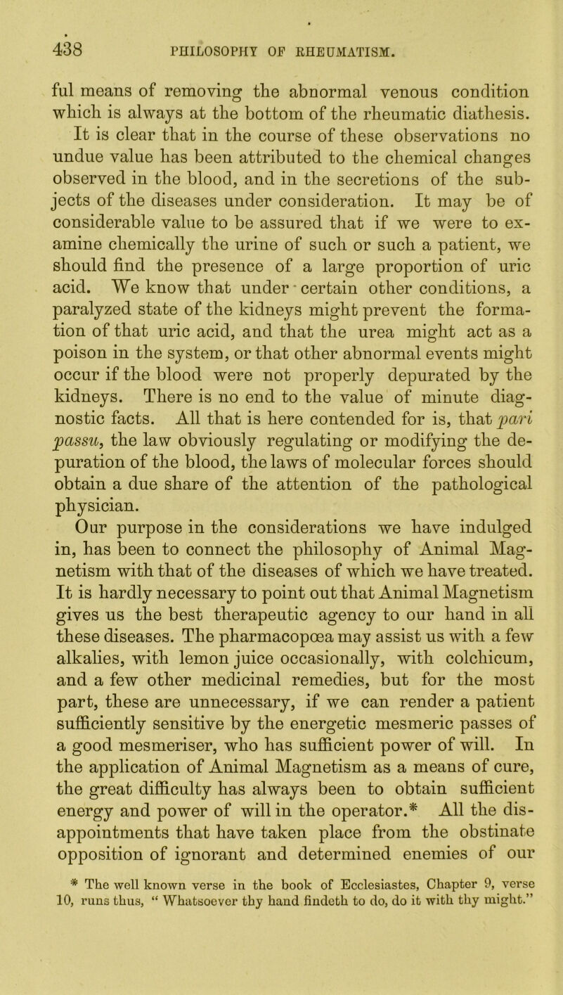 ful means of removing the abnormal venous condition which is always at the bottom of the rheumatic diathesis. It is clear that in the course of these observations no undue value has been attributed to the chemical changes observed in the blood, and in the secretions of the sub- jects of the diseases under consideration. It may be of considerable value to be assured that if we were to ex- amine chemically the urine of such or such a patient, we should find the presence of a large proportion of uric acid. We know that under * certain other conditions, a paralyzed state of the kidneys might prevent the forma- tion of that uric acid, and that the urea might act as a poison in the system, or that other abnormal events might occur if the blood were not properly depurated by the kidneys. There is no end to the value of minute diag- nostic facts. All that is here contended for is, that pari passu, the law obviously regulating or modifying the de- puration of the blood, the laws of molecular forces should obtain a due share of the attention of the pathological physician. Our purpose in the considerations we have indulged in, has been to connect the philosophy of Animal Mag- netism with that of the diseases of which we have treated. It is hardly necessary to point out that Animal Magnetism gives us the best therapeutic agency to our hand in all these diseases. The pharmacopcea may assist us with a few alkalies, with lemon juice occasionally, with colchicum, and a few other medicinal remedies, but for the most part, these are unnecessary, if we can render a patient sufficiently sensitive by the energetic mesmeric passes of a good mesmeriser, who has sufficient power of will. In the application of Animal Magnetism as a means of cure, the great difficulty has always been to obtain sufficient energy and power of will in the operator.* All the dis- appointments that have taken place from the obstinate opposition of ignorant and determined enemies of our * The well known verse in the book of Ecclesiastes, Chapter 9, verse 10, runs thus, “ Whatsoever thy hand findeth to do, do it with thy might.”