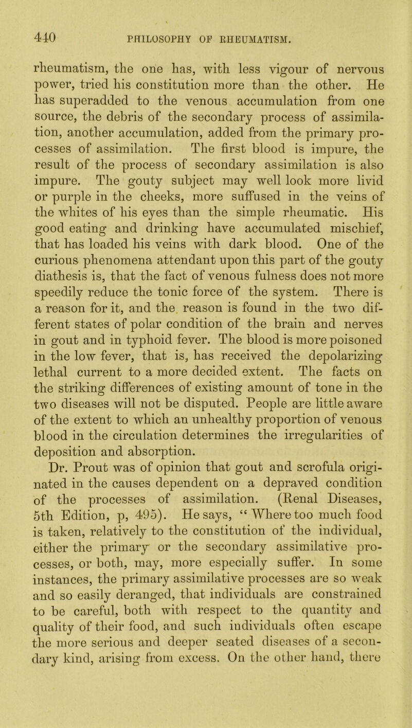 rheumatism, the one has, with less vigour of nervous power, tried his constitution more than the other. He has superadded to the venous accumulation from one source, the debris of the secondary process of assimila- tion, another accumulation, added from the primary pro- cesses of assimilation. The first blood is impure, the result of the process of secondary assimilation is also impure. The gouty subject may well look more livid or purple in the cheeks, more suffused in the veins of the whites of his eyes than the simple rheumatic. His good eating and drinking have accumulated mischief, that has loaded his veins with dark blood. One of the curious phenomena attendant upon this part of the gouty diathesis is, that the fact of venous fulness does not more speedily reduce the tonic force of the system. There is a reason for it, and the reason is found in the two dif- ferent states of polar condition of the brain and nerves in gout and in typhoid fever. The blood is more poisoned in the low fever, that is, has received the depolarizing lethal current to a more decided extent. The facts on the striking differences of existing amount of tone in the two diseases will not be disputed. People are little aware of the extent to which an unhealthy proportion of venous blood in the circulation determines the irregularities of deposition and absorption. Dr. Prout was of opinion that gout and scrofula origi- nated in the causes dependent on a depraved condition of the processes of assimilation. (Penal Diseases, 5th Edition, p, 495). He says, £< Where too much food is taken, relatively to the constitution of the individual, either the primary or the secondary assimilative pro- cesses, or both, may, more especially suffer. In some instances, the primary assimilative processes are so weak and so easily deranged, that individuals are constrained to be careful, both with respect to the quantity and quality of their food, and such individuals often escape the more serious and deeper seated diseases of a secon- dary kind, arising from excess. On the other hand, there