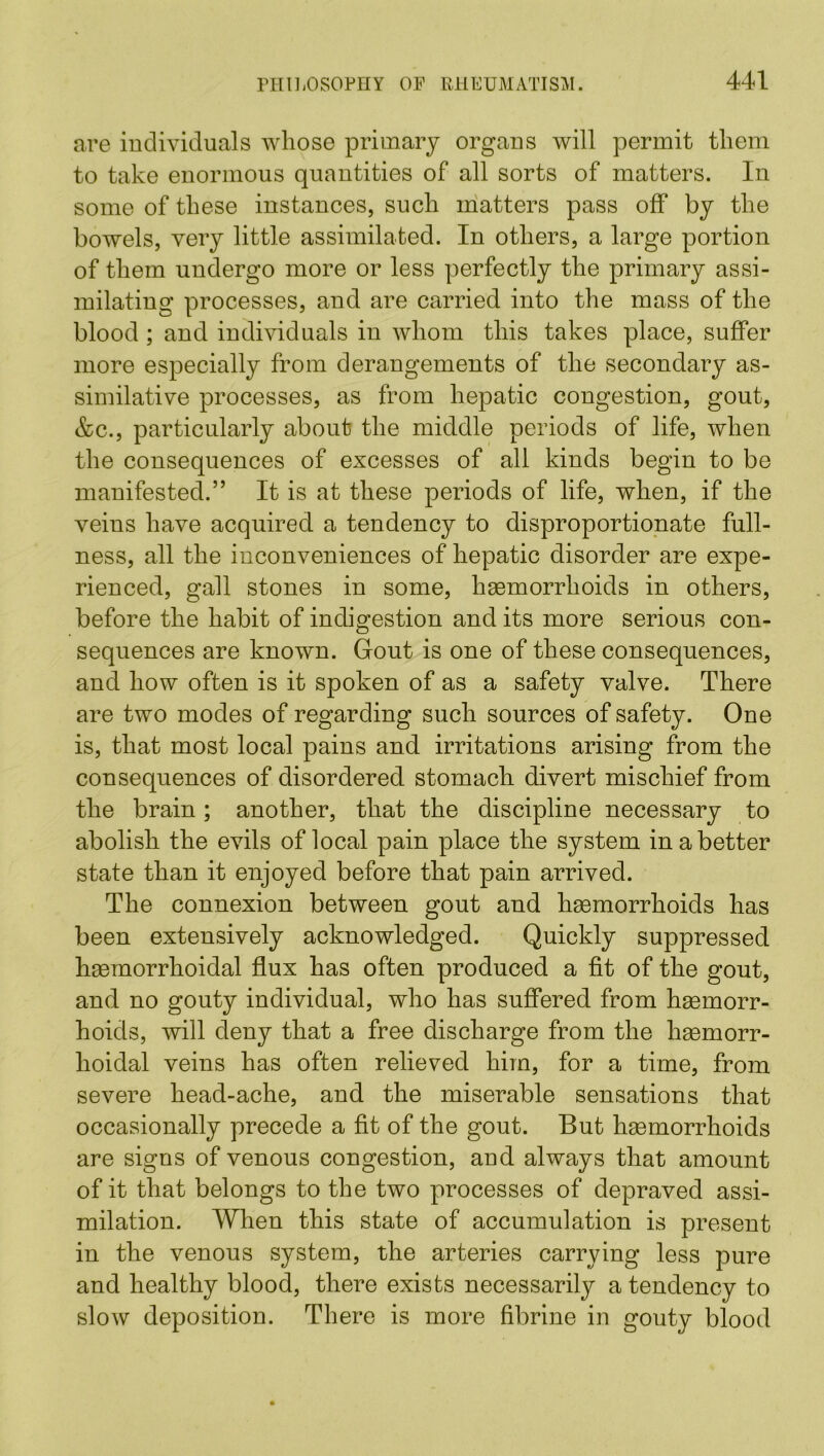 are individuals whose primary organs will permit them to take enormous quantities of all sorts of matters. In some of these instances, such matters pass off by the bowels, very little assimilated. In others, a large portion of them undergo more or less perfectly the primary assi- milating processes, and are carried into the mass of the blood; and individuals in whom this takes place, suffer more especially from derangements of the secondary as- similative processes, as from hepatic congestion, gout, &c., particularly about the middle periods of life, when the consequences of excesses of all kinds begin to be manifested.” It is at these periods of life, when, if the veins have acquired a tendency to disproportionate full- ness, all the inconveniences of hepatic disorder are expe- rienced, gall stones in some, haemorrhoids in others, before the habit of indigestion and its more serious con- sequences are known. Gout is one of these consequences, and how often is it spoken of as a safety valve. There are two modes of regarding such sources of safety. One is, that most local pains and irritations arising from the consequences of disordered stomach divert mischief from the brain; another, that the discipline necessary to abolish the evils of local pain place the system in a better state than it enjoyed before that pain arrived. The connexion between gout and hemorrhoids has been extensively acknowledged. Quickly suppressed hemorrhoidal flux has often produced a fit of the gout, and no gouty individual, who has suffered from hemorr- hoids, will deny that a free discharge from the hemorr- hoidal veins has often relieved him, for a time, from severe head-ache, and the miserable sensations that occasionally precede a fit of the gout. But hemorrhoids are signs of venous congestion, and always that amount of it that belongs to the two processes of depraved assi- milation. When this state of accumulation is present in the venous system, the arteries carrying less pure and healthy blood, there exists necessarily a tendency to slow deposition. There is more fibrine in gouty blood