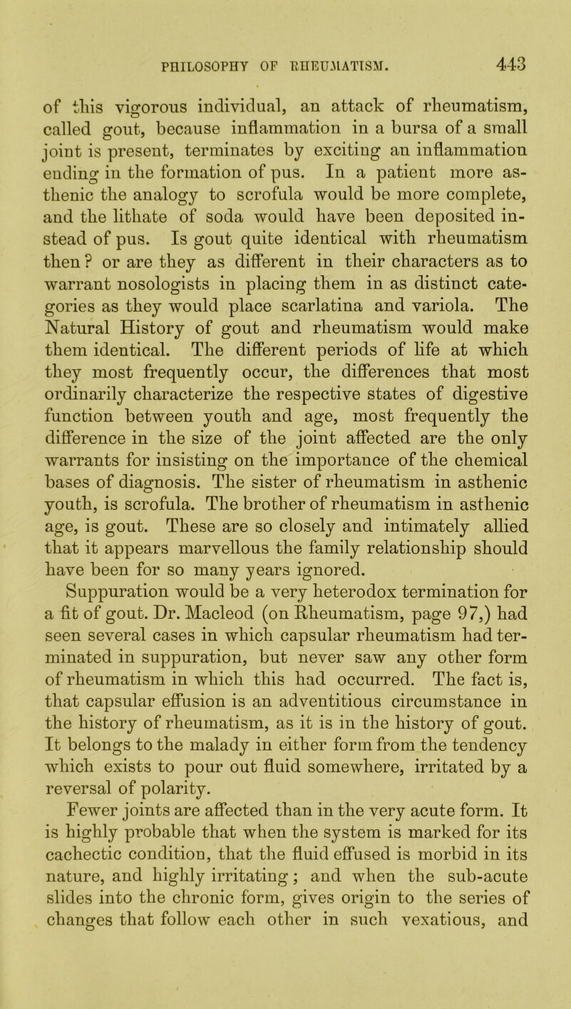 of this vigorous individual, an attack of rheumatism, called 2fout, because inflammation in a bursa of a small O 7 joint is present, terminates by exciting an inflammation ending in the formation of pus. In a patient more as- thenic the analogy to scrofula would be more complete, and the lithate of soda would have been deposited in- stead of pus. Is gout quite identical with rheumatism then ? or are they as different in their characters as to warrant nosologists in placing them in as distinct cate- gories as they would place scarlatina and variola. The Natural History of gout and rheumatism would make them identical. The different periods of life at which they most frequently occur, the differences that most ordinarily characterize the respective states of digestive function between youth and age, most frequently the difference in the size of the joint affected are the only warrants for insisting on the importance of the chemical bases of diagnosis. The sister of rheumatism in asthenic youth, is scrofula. The brother of rheumatism in asthenic age, is gout. These are so closely and intimately allied that it appears marvellous the family relationship should have been for so many years ignored. Suppuration would be a very heterodox termination for a fit of gout. Dr. Macleod (on Rheumatism, page 97,) had seen several cases in which capsular rheumatism had ter- minated in suppuration, but never saw any other form of rheumatism in which this had occurred. The fact is, that capsular effusion is an adventitious circumstance in the history of rheumatism, as it is in the history of gout. It belongs to the malady in either form from the tendency which exists to pour out fluid somewhere, irritated by a reversal of polarity. Fewer joints are affected than in the very acute form. It is highly probable that when the system is marked for its cachectic condition, that the fluid effused is morbid in its nature, and highly irritating; and when the sub-acute slides into the chronic form, gives origin to the series of changes that follow each other in such vexatious, and