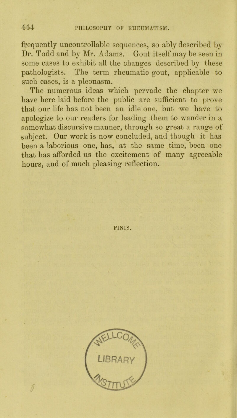 frequently uncontrollable sequences, so ably described by Dr. Todd and by Mr. Adams. Gout itself may be seen in some cases to exhibit all the changes described by these pathologists. The term rheumatic gout, applicable to such cases, is a pleonasm. The numerous ideas which pervade the chapter we have here laid before the public are sufficient to prove that our life has not been an idle one, but we have to apologize to our readers for leading them to wander in a somewhat discursive manner, through so great a range of subject. Our work is now concluded, and though it has been a laborious one, has, at the same time, been one that has afforded us the excitement of many agreeable hours, and of much pleasing reflection. FINIS. LIBRARY