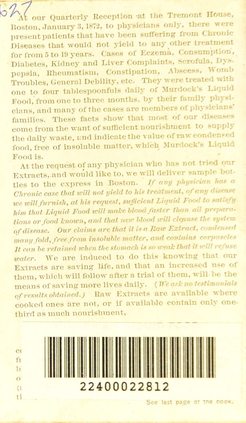 onr Quarterly Reception at the Trcmont House, Boston, January 3,1872, to physicians only, there were present patients that have been suffering from Chronic- Diseases that would not yield to any other treatment for from 5 to 10 years. Cases of Eczema, Consumption, Diabetes, Kidney and Diver Complaints, Bcroftlla, Dys- pepsia, Rheumatism, Constipation, Abscess, Womb Troubles, General Debility, etc. They were treated with one to four tablespoonfuls daily of Murdock's Liquid Food, from one to three months, by their family physi- cians, and many of the cases are members of physicians’ families. These facts show that most of our diseases come from the want of sufficient nourishment to supply the dally waste, and indicate the value of raw condensed food, free of insoluble matter, which Murdock s Liquid Food is. At the request of any physician who has not tried our Extracts,.and would like to. we will deliver sample bot- tles to the express in Boston. If any physician has a Chronic case that will not yield to his treatment, of any disease we will furnish, at his request, sufficient liquid Food to Ml -  him that Liquid Fond will make blood faster than aU prepara- tions or food known, ami that new blood trill cleanse the system of disease. Our claims are that it is a Raw Extract, condensed maim fold, free fcom insoluble matter, and contains corpuscles It can he. retained when the stomach is so weal: that it wdi n use water. We are induced to do this knowing that our Extracts are saving life, and that an increased use of them, which will follow after a trial of them, will be tlie means of saving more lives daily. (It' ask no testimonial* of results obtained. J Raw Extracts are available where cooked ones are not, or if available contain only one- third as much nourishment. C( fi b o C! ti 22400022812 See last pa.ee ot Tne noon.