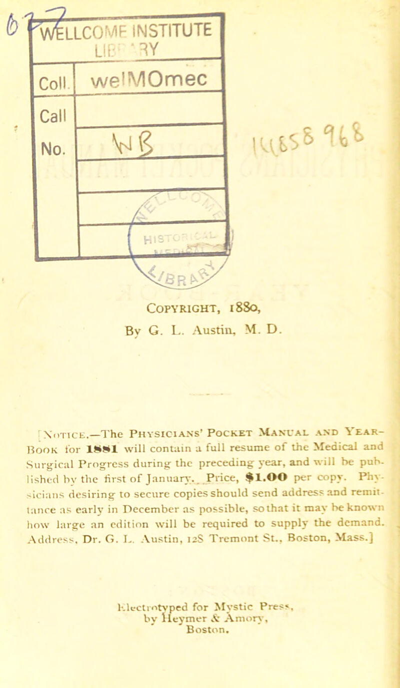 ''W^LLCOMF INSTITUTE LIT.' ‘ TY Coll welMOmec Call No. yi<? ■ \ - MIS* 11* Copyright, 1880, By G. L. Austin, M. D. Notice.—The Physicians’ Pocket Manual and Year- Book for XSSI will contain a full resume of the Medical and Surgical Progress during the preceding year, and will be pub- lished by the first of January;.. Price, $1.00 per copy. Phy sicians desiring to secure copies should send address and remit lance as early in December as possible, so that it may be known how large an edition will be required to supply the demand. Address. Dr. G. L. Austin, 12S Tremont St., Boston, Mass.] Klcctrntyped for Mystic Press, by Heymer & Amorv, Boston.