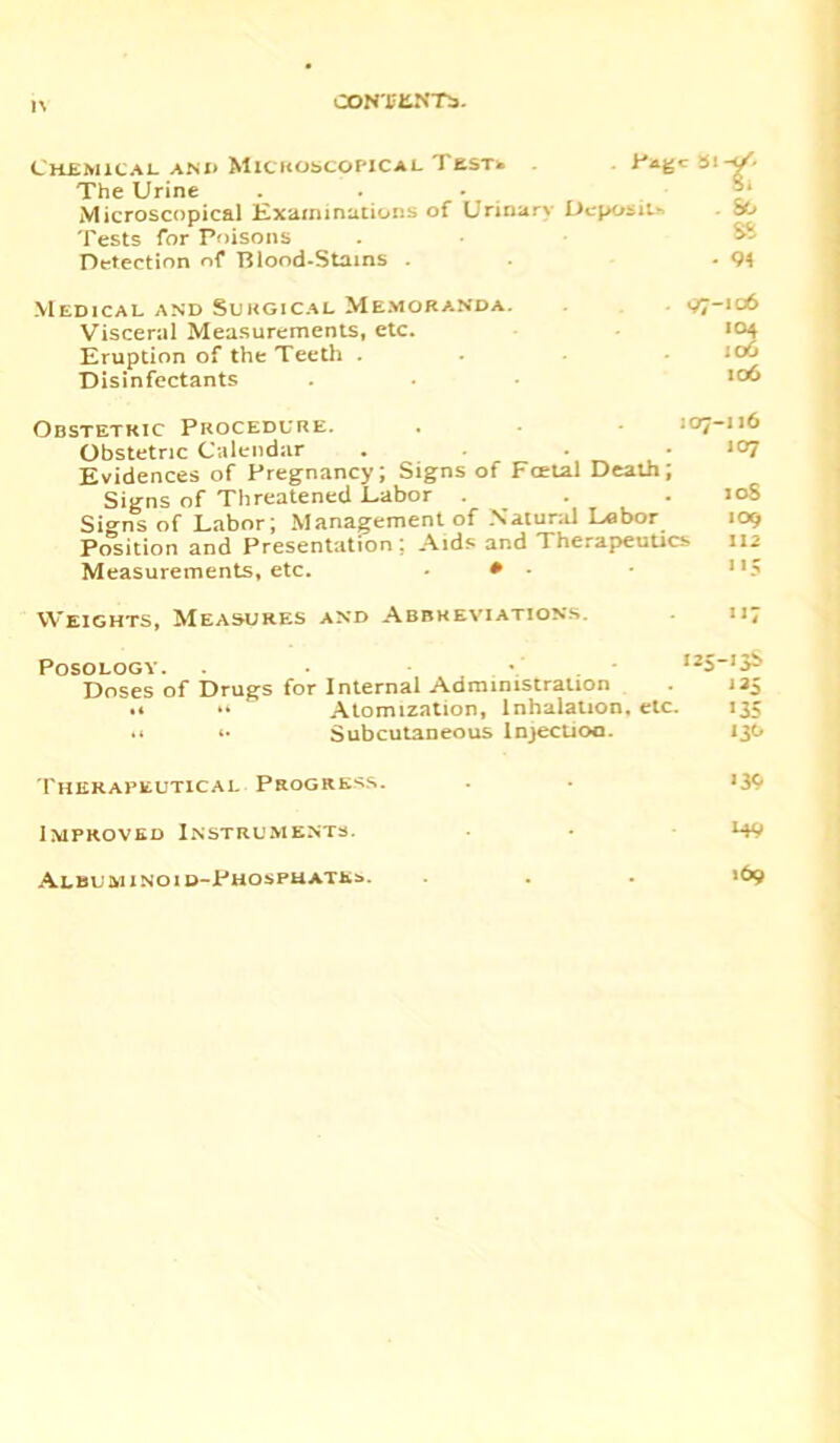 1\ CON'SLN T$. Chemical and MicitobcOPiCAL Tasrfc The Urine . . - Microscopical Examinations of Urinary Deposit* Tests for Poisons Detection of Blood-Stains . *lt; . 86 ss - 94 Medical and Surgical Memoranda. Visceral Measurements, etc. Eruption of the Teeth . Disinfectants (>7-106 Obstetric Procedure. . . • 107-116 Obstetric Calendar . • .107 Evidences of Pregnancy; Signs of Fcetal Death; Signs of Threatened Eabor . . . 10S Signs of Labor; Management of Natural Labor 109 Position and Presentation; Aids and Therapeutics 112 Measurements, etc. • Weights, Measures and Abbreviations. Posology. ■ !25’3b Doses of Drugs for Internal Administration . 125 .• •> Atomization, Inhalation, etc. 135 ** (■ Subcutaneous Injection. 136 Therapeutical Progress. . . 139 Improved Instruments. • • *49 Albuminoid-Phosphates. . . 169