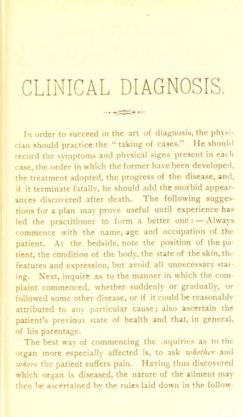 CLINICAL DIAGNOSIS, In order to succeed in the art of diagnosis, the physi- cian should practice the “ taking of cases.” He should record the symptoms and physical signs present in each case, the order in which the former have been developed, the treatment adopted, the progress of the disease, and, if it terminate fatally, he should add the morbid appear- ances discovered after death. The following sugges- tions for a plan may prove useful until experience has led the practitioner to form a better one: — Always commence with the name, age and occupation of the patient. At the bedside, note the position of the pa- tient, the condition of the body, the state of the skin, the features and expression, but avoid all unnecessary stat- ing. Next, inquire as to the manner in which the com- plaint commenced, whether suddenly or gradually, or followed some other disease, or if it could be reasonably attributed to anv particular cause; also ascertain the patient’s previous state of health and that, in general, of his parentage. The best way of commencing the .nquiries as to the organ more especially affected is, to ask whether and where the patient suffers pain. Having thus discovered which organ is diseased, the nature of the ailment may then be ascertained by the rules laid down in the follow-