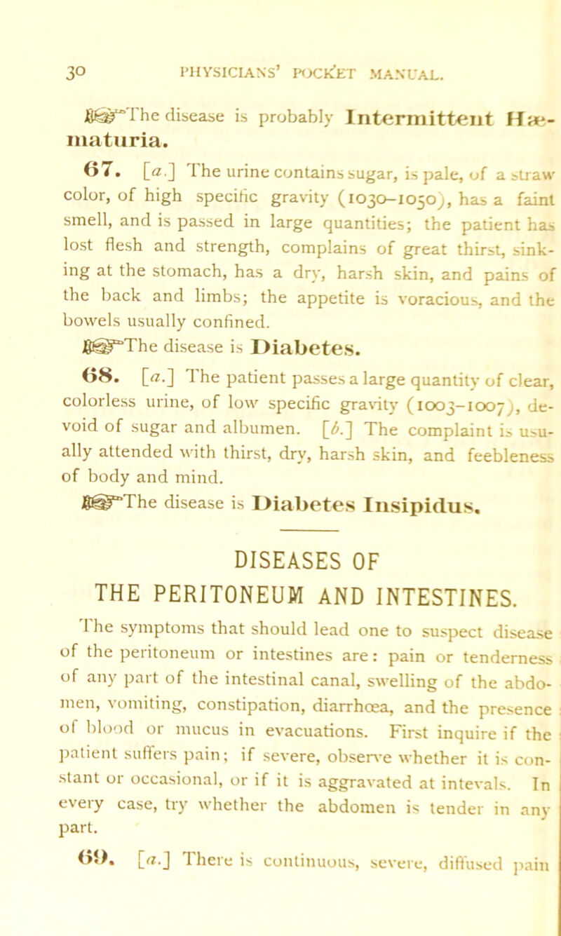 fi£a?“The disease is probably Intermittent Hiti- maturia. 07. [a ] I he urine contains sugar, is pale, of a straw* color, of high specific gravity (1030-1050), has a faint smell, and is passed in large quantities; the patient ha» lost flesh and strength, complains of great thirst, sink- ing at the stomach, has a dry, harsh skin, and pains of the back and limbs; the appetite is voracious, and the bowels usually confined. J8@“The disease is Diabetes. 08. [«.] The patient passes a large quantity of clear, colorless urine, of low specific gravity (1003-1007 j, de- void of sugar and albumen. The complaint is usu- ally attended with thirst, dry, harsh skin, and feebleness of body and mind. fpsJy'The disease is Diabetes Insipidus. DISEASES OF THE PERITONEUM AND INTESTINES. Ihe symptoms that should lead one to suspect disease of the peritoneum or intestines are: pain or tenderness of any part of the intestinal canal, swelling of the abdo- men, vomiting, constipation, diarrhoea, and the presence : of blood or mucus in evacuations. First inquire if the patient suffers pain; if severe, observe whether it is con- stant or occasional, or if it is aggravated at intevals. In every case, try whether the abdomen is tender in any part. b»). [rt.J There is continuous, severe, diffused pain