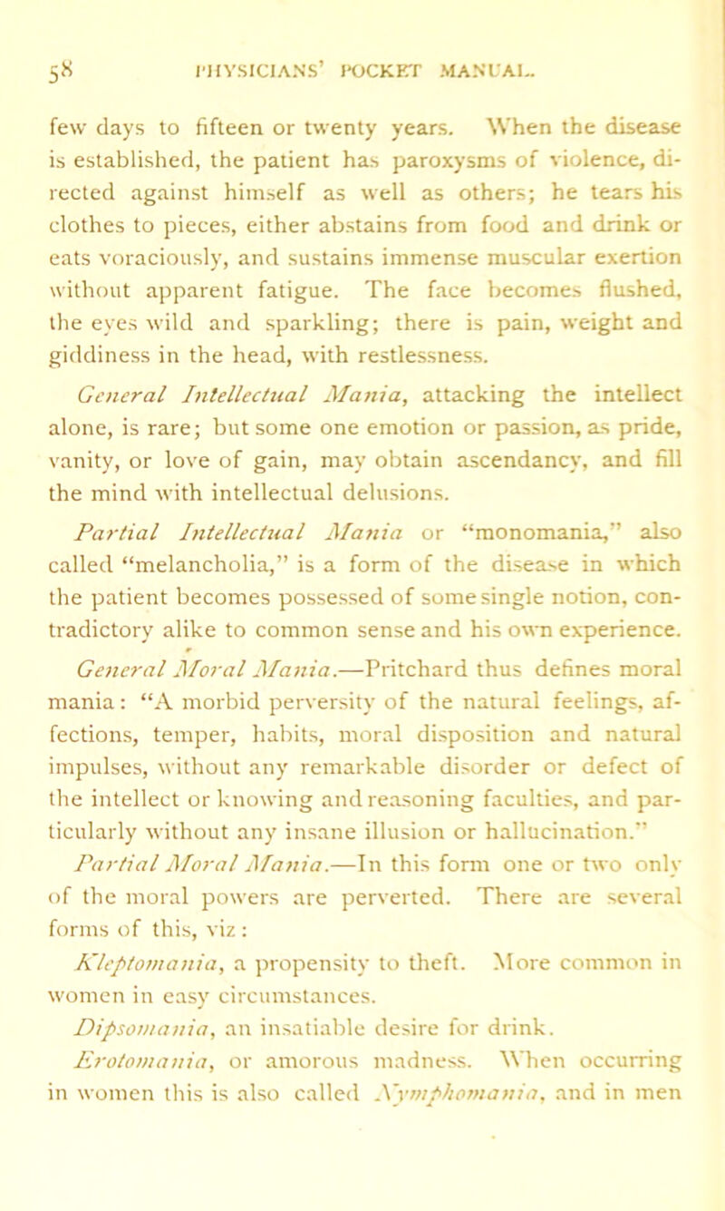 few days to fifteen or twenty years. When the disease is established, the patient has paroxysms of violence, di- rected against himself as well as others; he tears his clothes to pieces, either abstains from food and drink or eats voraciously, and sustains immense muscular exertion without apparent fatigue. The face becomes flushed, the eyes wild and sparkling; there is pain, weight and giddiness in the head, with restlessness. General Intellectual Mania, attacking the intellect alone, is rare; but some one emotion or passion, as pride, vanity, or love of gain, may obtain ascendancy, and fill the mind with intellectual delusions. Partial Intellectual Mania or “monomania,’’ also called “melancholia,” is a form of the disease in which the patient becomes possessed of some single notion, con- tradictory alike to common sense and his own experience. General Moral Mania.—Pritchard thus defines moral mania: “A morbid perversity of the natural feelings, af- fections, temper, habits, moral disposition and natural impulses, without any remarkable disorder or defect of the intellect or knowing and reasoning faculties, and par- ticularly without any insane illusion or hallucination.” Partial Moral Mania.—In this form one or two only of the moral powers are perverted. There are several forms of this, viz : Kleptomania, a propensity to theft. More common in women in easy circumstances. Dipsomania, an insatiable desire for drink. Erotomania, or amorous madness. When occurring in women this is also called Xymphomania, and in men