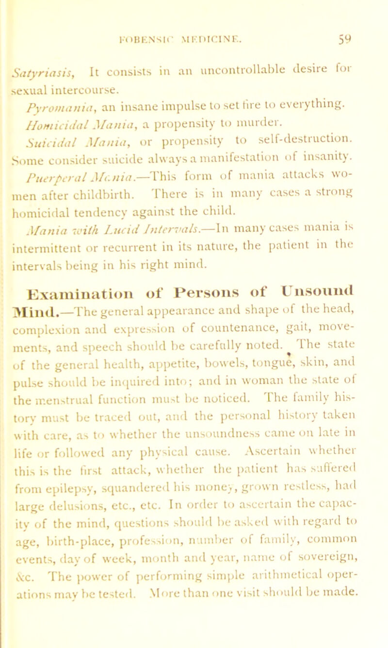 Satyriasis, It consists in an uncontrollable desire for sexual intercourse. Pyromatiia, an insane impulse to set lire to everything. Homicidal Mania, a propensity to murder. Suicidal Mania, or propensity to self-destruction. Some consider suicide always a manifestation of insanity. Puerperal Mania.—This form of mania attacks wo- men after childbirth. There is in many cases a strong homicidal tendency against the child. Mania with Lucid Intervals.—In many cases mania is intermittent or recurrent in its nature, the patient in the intervals being in his right mind. Examination of Persons of l nsound Mind.—The general appearance and shape of the head, complexion and expression of countenance, gait, move- ments, and speech should be carefully noted. I he state of the general health, appetite, bowels, tongue, skin, and pulse should be inquired into; and in woman the state of the menstrual function must be noticed. The family his- tory' must be traced out, and the personal history taken with care, as to whether the unsoundness came on late in life or followed any physical cause. Ascertain whether this is the first attack, whether the patient has suffered from epilepsy, squandered his money, grown restless, had large delusions, etc., etc. In order to ascertain the capac- ity of the mind, questions should be asked with regard to age, birth-place, profession, number of family, common events, day of week, month and year, name of sovereign, Ac. The power of performing simple arithmetical oper- ations may be tested. More than one visit should be made.