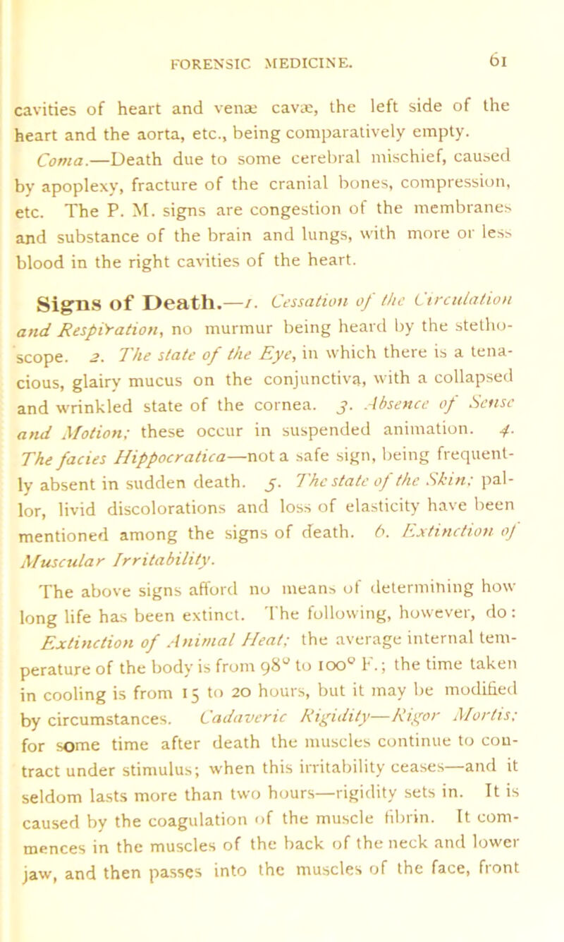 cavities of heart and venae cavae, the left side of the heart and the aorta, etc., being comparatively empty. Coma.—Death due to some cerebral mischief, caused by apoplexy, fracture of the cranial bones, compression, etc. The P. M. signs are congestion of the membranes and substance of the brain and lungs, with more or less blood in the right cavities of the heart. Signs of Death.—/. Cessation of the Circulation and Respiration, no murmur being heard by the stetho- scope. 2. The state of the Eye, in which there is a tena- cious, glairy mucus on the conjunctiva, with a collapsed and wrinkled state of the cornea, j. Absence of Sense and Motion; these occur in suspended animation. 4. The facies Hippocratica—not a safe sign, being frequent- ly absent in sudden death. 5. The state of the Skin: pal- lor, livid discolorations and loss of elasticity have been mentioned among the signs of death. 6. Extinction oj Muscular Irritability. The above signs afford no means of determining how long life has been extinct. The following, however, do : Extinction of Animal Heat; the average internal tem- perature of the body is from 98“ to ioo° F.; the time taken in cooling is from 15 to 20 hours, but it may be modified by circumstances. Cadaveric Rigidity—Rigor Mortis; for some time after death the muscles continue to con- tract under stimulus; when this irritability ceases—and it seldom lasts more than two hours—rigidity sets in. It is caused by the coagulation of the muscle fibrin. It com- mences in the muscles of the back of the neck and lower jaw, and then passes into the muscles of the face, front