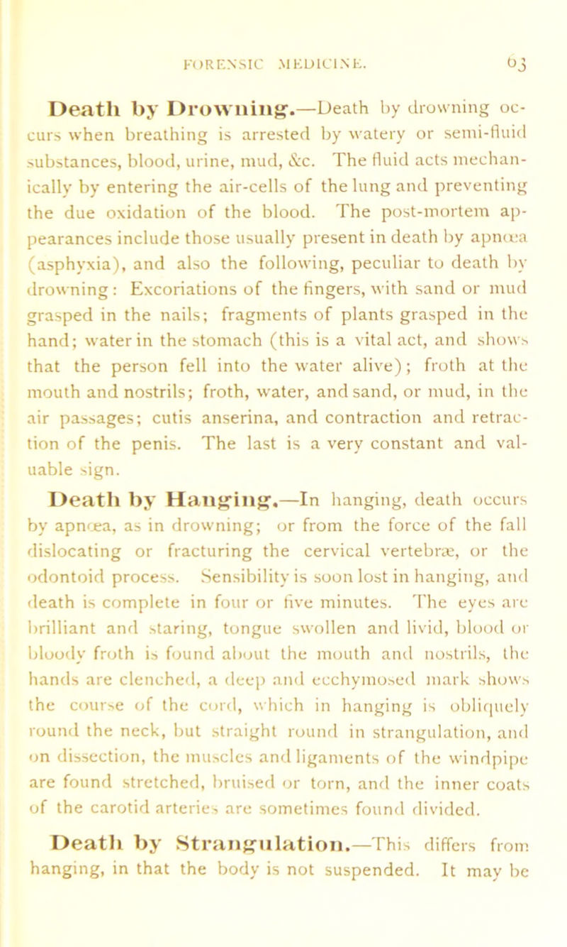 Death by Drowning.—Death by drowning oc- curs when breathing is arrested by watery or semi-fluid substances, blood, urine, mud, &c. The fluid acts mechan- ically by entering the air-cells of the lung and preventing the due oxidation of the blood. The post-mortem ap- pearances include those usually present in death by apnoea (asphyxia), and also the following, peculiar to death by drowning : Excoriations of the fingers, with sand or mud grasped in the nails; fragments of plants grasped in the hand; water in the stomach (this is a vital act, and shows that the person fell into the water alive); froth at the mouth and nostrils; froth, water, and sand, or mud, in the air passages; cutis anserina, and contraction and retrac- tion of the penis. The last is a very constant and val- uable sign. Death by Hanging.—In hanging, death occurs by apncea, as in drowning; or from the force of the fall dislocating or fracturing the cervical vertebrae, or the odontoid process. Sensibility is soon lost in hanging, and death is complete in four or five minutes. The eyes are brilliant and staring, tongue swollen and livid, blood or bloody froth is found about the mouth and nostrils, the hands are clenched, a deep and ecchymosed mark shows the course of the cord, which in hanging is obliquely round the neck, but straight round in strangulation, and on dissection, the muscles and ligaments of the windpipe are found stretched, bruised or torn, and the inner coats of the carotid arteries are sometimes found divided. Death by Strangulation.—This differs from hanging, in that the body is not suspended. It may be