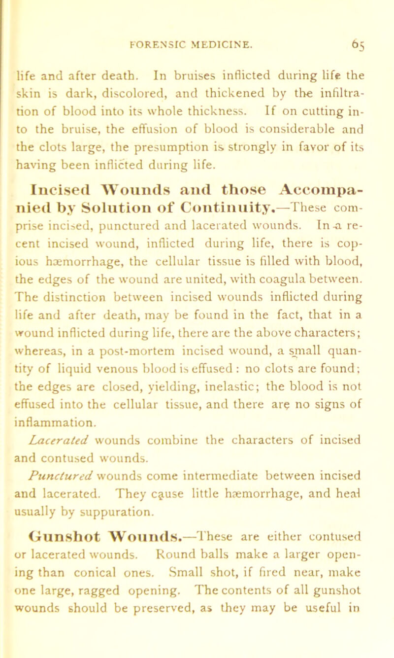 life and after death. In bruises inflicted during life the skin is dark, discolored, and thickened by the infiltra- tion of blood into its whole thickness. If on cutting in- to the bruise, the effusion of blood is considerable and the clots large, the presumption is strongly in favor of its having been inflicted during life. Incised Wounds and those Accompa- nied by Solution of Continuity.—These com- prise incised, punctured and lacerated wounds. In -a re- cent incised wound, inflicted during life, there is cop- ious haemorrhage, the cellular tissue is filled with blood, the edges of the wound are united, with coagula between. The distinction between incised wounds inflicted during life and after death, may be found in the fact, that in a wound inflicted during life, there are the above characters; whereas, in a post-mortem incised wound, a sjnall quan- tity of liquid venous blood is effused : no clots are found; the edges are closed, yielding, inelastic; the blood is not effused into the cellular tissue, and there are no signs of inflammation. Lacerated wounds combine the characters of incised and contused wounds. Punctured wounds come intermediate between incised and lacerated. They cjiuse little haemorrhage, and heal usually by suppuration. Gunshot Wounds.—These are either contused or lacerated wounds. Round balls make a larger open- ing than conical ones. Small shot, if fired near, make one large, ragged opening. The contents of all gunshot wounds should be preserved, as they may be useful in