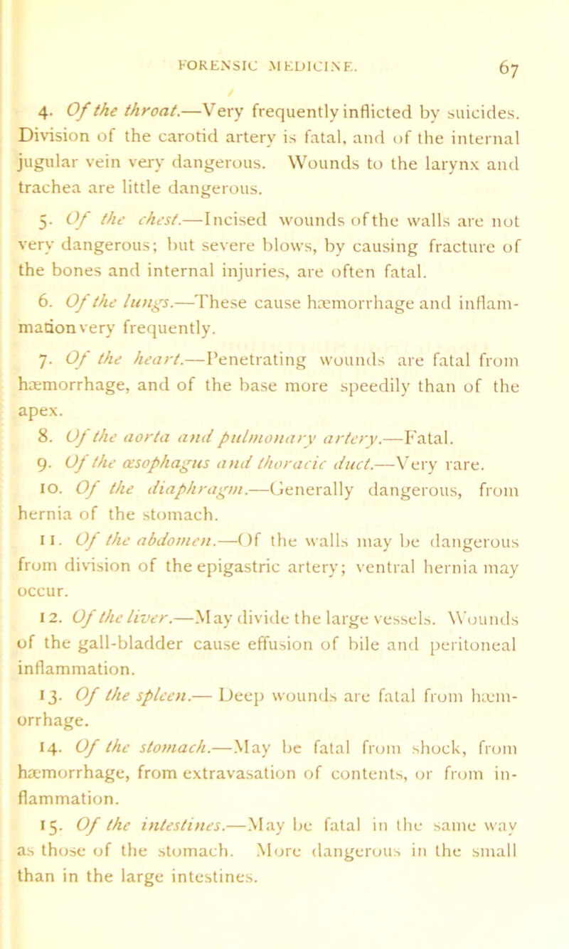 4. Of the throat.—Very frequently inflicted by suicides. Division of the carotid artery is fatal, and of the internal jugular vein very dangerous. Wounds to the larynx and trachea are little dangerous. 5. Of the chest.—Incised wounds of the walls are not very dangerous; but severe blows, by causing fracture of the bones and internal injuries, are often fatal. 6. Of the lungs.—These cause haemorrhage and inflam- mation very frequently. 7. Of the heart.—Penetrating wounds are fatal from haemorrhage, and of the base more speedily than of the apex. 8. Of the aorta and pulmonary artery.—Fatal. 9. Of the oesophagus and thoracic duct.—Very rare. 10. Of the diaphragm.—Generally dangerous, from hernia of the stomach. 11. Of the abdomen.—Of the walls maybe dangerous from division of the epigastric artery; ventral hernia may occur. 12. Of the liver.—May divide the large vessels. Wounds of the gall-bladder cause effusion of bile and peritoneal inflammation. 13. Of the spleen.— Deep wounds are fatal from luem- orrhage. 14. Of the stomach.—May be fatal from shock, from haemorrhage, from extravasation of contents, or from in- flammation. 15. Of the intestines.—May be fatal in the same way as those of the stomach. More dangerous in the small than in the large intestines.