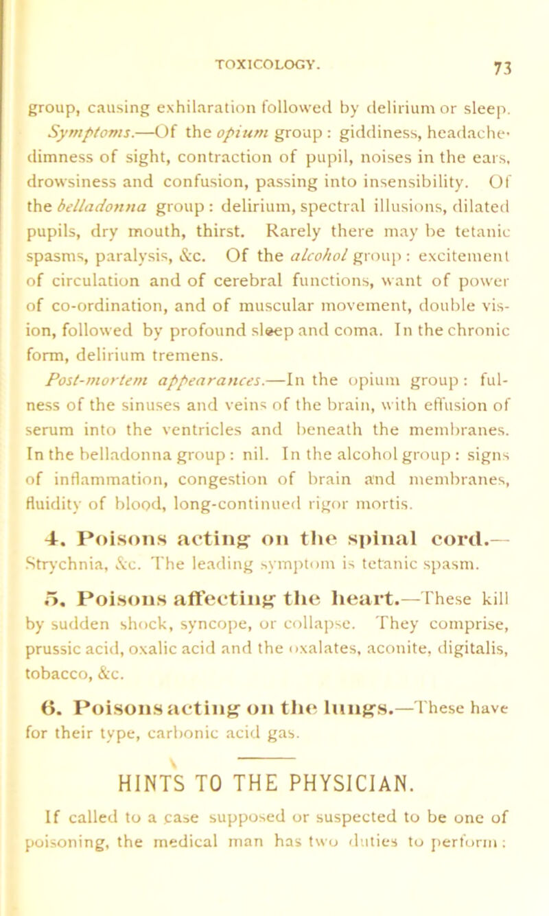 group, causing exhilaration followed by delirium or sleep. Symptoms.—Of the opium group : giddiness, headache* dimness of sight, contraction of pupil, noises in the ears, drowsiness and confusion, passing into insensibility. Of the belladonna group : delirium, spectral illusions, dilated pupils, dry mouth, thirst. Rarely there may be tetanic- spasms, paralysis, &c. Of the alcohol group : excitement of circulation and of cerebral functions, want of power of co-ordination, and of muscular movement, double vis- ion, followed by profound sleep and coma. In the chronic form, delirium tremens. Post-mortem appearances.—In the opium group : ful- ness of the sinuses and veins of the brain, with effusion of serum into the ventricles and beneath the membranes. In the belladonna group : nil. In the alcohol group : signs of inflammation, congestion of brain and membranes, fluidity of blood, long-continued rigor mortis. 4. Poisons acting’ on the spinal cord.— Strychnia, &c. The leading symptom is tetanic spasm. 5. Poisons affecting the heart.—These kill by sudden shock, syncope, or collapse. They comprise, prussic acid, oxalic acid and the oxalates, aconite, digitalis, tobacco, &c. 0. Poisons acting on the lungs.—These have for their type, carbonic acid gas. HINTS TO THE PHYSICIAN. If called to a case supposed or suspected to be one of poisoning, the medical man has two duties to perform;