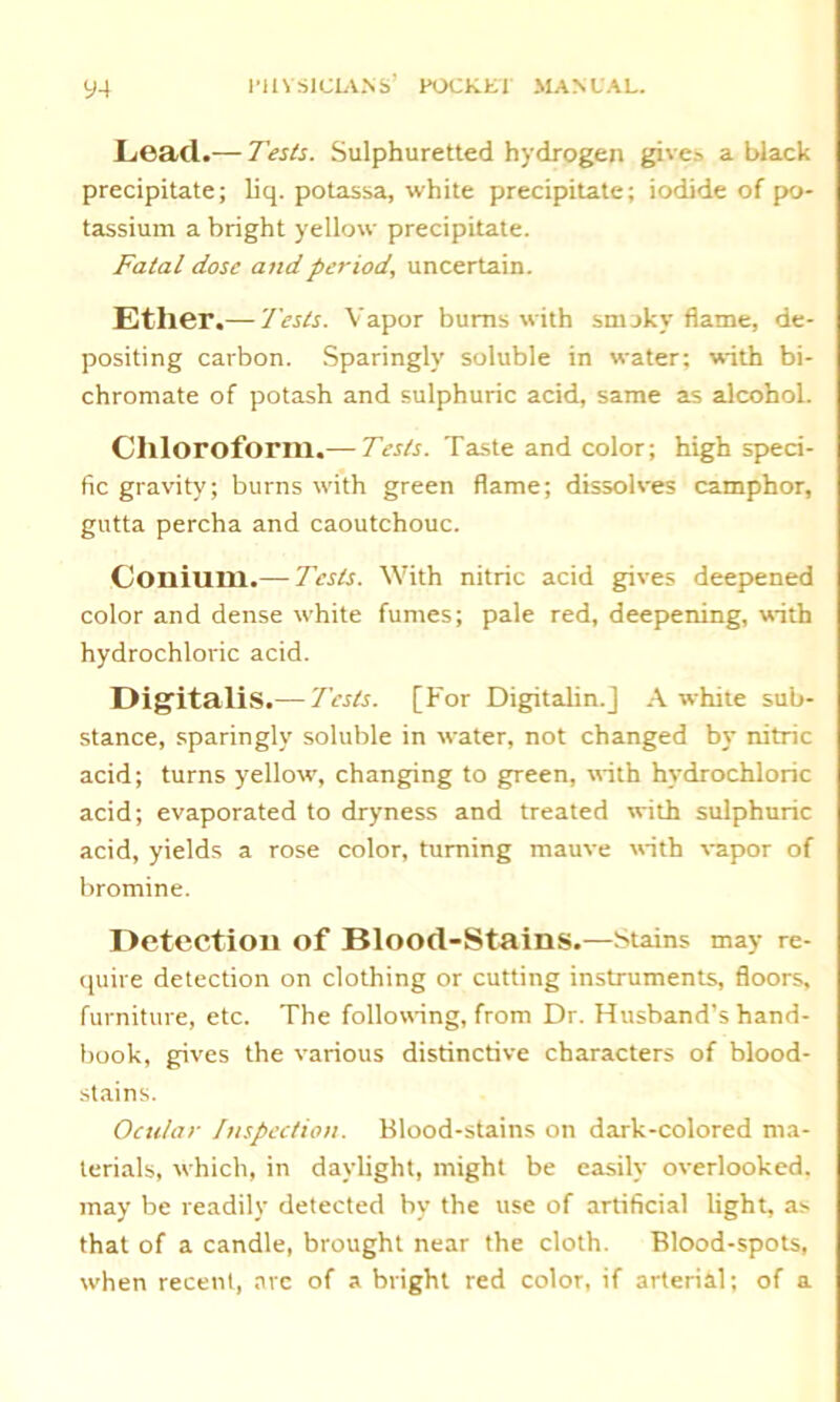 Lead.— Tests. Sulphuretted hydrogen gives a black precipitate; liq. potassa, white precipitate; iodide of po- tassium a bright yellow precipitate. Fatal dose and period., uncertain. Ether.— Tests. Vapor burns with smoky flame, de- positing carbon. Sparingly soluble in water; with bi- chromate of potash and sulphuric acid, same as alcohol. Chloroform.— Tests. Taste and color; high speci- fic gravity; burns with green flame; dissolves camphor, gutta percha and caoutchouc. Coniurn.— Tests. With nitric acid gives deepened color and dense white fumes; pale red, deepening, with hydrochloric acid. Digitalis.— Tests. [For Digitalin.] Awhile sub- stance, sparingly soluble in water, not changed by nitric acid; turns yellow, changing to green, with hydrochloric acid; evaporated to dryness and treated with sulphuric acid, yields a rose color, turning mauve with vapor of bromine. Detection of Blood-Stains.—Stains may re- quire detection on clothing or cutting instruments, floors, furniture, etc. The following, from Dr. Husband’s hand- book, gives the various distinctive characters of blood- stains. Ocular Inspection. Blood-stains on dark-colored ma- terials, which, in daylight, might be easily overlooked, may be readily detected by the use of artificial light, as that of a candle, brought near the cloth. Blood-spots, when recent, arc of a bright red color, if arterial; of a