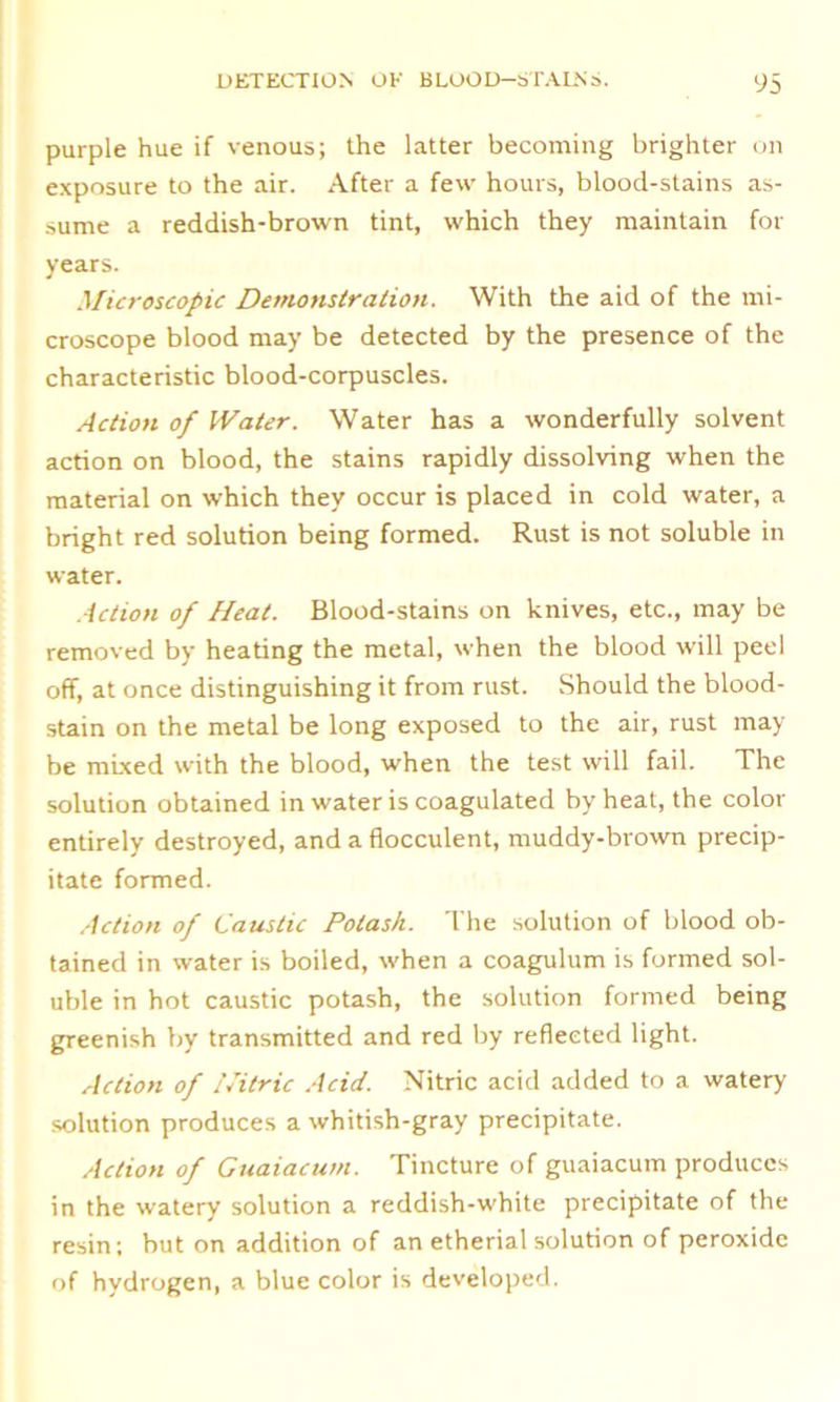 purple hue if venous; the latter becoming brighter on exposure to the air. After a few hours, blood-stains as- sume a reddish-brown tint, which they maintain for years. Microscopic Demonstration. With the aid of the mi- croscope blood may be detected by the presence of the characteristic blood-corpuscles. Action of Water. Water has a wonderfully solvent action on blood, the stains rapidly dissolving when the material on which they occur is placed in cold water, a bright red solution being formed. Rust is not soluble in water. Action of Heat. Blood-stains on knives, etc., may be removed by heating the metal, when the blood will peel off, at once distinguishing it from rust. Should the blood- stain on the metal be long exposed to the air, rust may be mixed with the blood, when the test will fail. The solution obtained in water is coagulated by heat, the color entirely destroyed, and a flocculent, muddy-brown precip- itate formed. Action of Caustic Potash. The solution of blood ob- tained in water is boiled, when a coagulum is formed sol- uble in hot caustic potash, the solution formed being greenish by transmitted and red by reflected light. Action of Nitric Acid. Nitric acid added to a watery solution produces a whitish-gray precipitate. Action of Guaiacum. Tincture of guaiacum produces in the watery solution a reddish-white precipitate of the resin; but on addition of an etherial solution of peroxide of hydrogen, a blue color is developed.