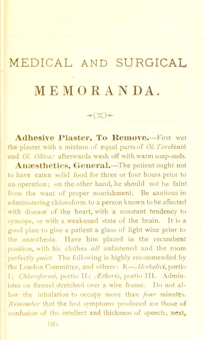 MEDICAL AND SURGICAL MEMORANDA. Adhesive Plaster, To Remove.—First wet the plaster with a mixture of equal parts of 01. Terebinth and 01. Olivet; afterwards wash off with warm soap-suds. Anaesthetics, General.—The patient ought not to have eaten solid food for three or four hours prior to an operation; on the other hand,he should not be faint from the want of proper nourishment. Be cautious in administering chloroform to a person known to be affected with disease of the heart, with a constant tendency to syncope, or with a weakened state of the brain. It is a good plan to give a patient a glass of light wine prior to the anaesthesia. Have him placed in the recumbent position, with his clothes all unfastened and the room perfectly quiet. The following is highly recommended by the London Committee, and others : R—Alco/ioliei, portio I; Chloroformi, portio II;- ALtheris, portio III. Admin- ister on flannel stretched over a wire frame. Do not al- low the inhalation to occupy more than four minutes. Remember that the first symptoms produced are those of confusion of the intellect and thickness of speech; next,