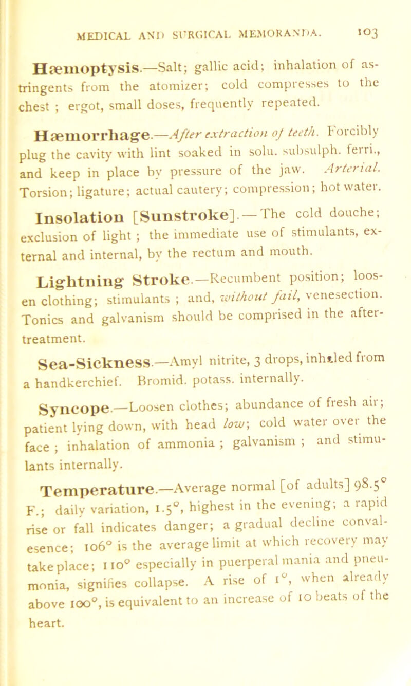 Hemoptysis— Salt; gallic acid; inhalation of as- tringents from the atomizer; cold compresses to the chest ; ergot, small doses, frequently repeated. Hemorrhage.—After extraction oj teeth. Forcibly plug the cavity with lint soaked in solu. subsulph. feiri., and keep in place by pressure of the jaw. Arterial. Torsion; ligature; actual cautery; compression; hot water. Insolation [Sunstroke].— The cold douche; exclusion of light ; the immediate use of stimulants, ex- ternal and internal, by the rectum and mouth. Lightning Stroke.—Recumbent position; loos- en clothing; stimulants; and, without fail, venesection. Tonics and galvanism should be comprised in the after- treatment. Sea-SickneSS.—Amvl nitrite, 3 drops, infilled from a handkerchief. Bromid. potass, internally. Syncope—Loosen clothes; abundance of fiesli aii, patient lying down, with head low, cold water over the face ; inhalation of ammonia ; galvanism ; and stimu- lants internally. Temperature.—Average normal [of adults] 98.5° F.; daily variation, 1.50, highest in the evening; a rapid rise or fall indicates danger; a gradual decline conval- esence; 106° is the average limit at which recovery may take place; no° especially in puerperal mania and pneu- monia, signifies collapse. A rise of i°, when already above ioo°, is equivalent to an increase of 10 beats of the heart.