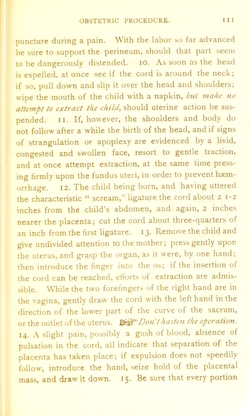 puncture during a pain. With the labor so far advanced be sure to support the perineum, should that part seem to be dangerously distended. io. As soon as the head is expelled, at once see if the cord is around the neck; if so, pull down and slip it over the head and shoulders; wipe the mouth of the child with a napkin, but make no attempt to extract the child, should uterine action be sus- pended. II. If, however, the shoulders and body do not follow after a while the birth of the head, and if signs of strangulation or apoplexy are evidenced by a livid, congested and swollen face, resort to gentle traction, and at once attempt extraction, at the same time press- ing firmly upon the fundus uteri, in order to prevent haem- orrhage. 12. The child being born, and having uttered the characteristic “ scream,” ligature the cord about 2 1-2 inches from the child's abdomen, and again, 2 inches nearer the placenta; cut the cord about three-quarters of an inch from the first ligature. 13. Remove the child and give undivided attention to the mother; press gently upon the uterus, and grasp the organ, as it were, by one hand; then introduce the finger into the os; if the insertion of the cord can be reached, efforts of extraction are admis- sible. While the two forefingers of the right hand are in the vagina, gently draw the cord with the left hand in the direction of the lower part of the curve of the sacrum, or the outlet of the uterus. HfdfDoril hasten the operation. 14. A slight pain, possibly a gush of blood, absence of pulsation in the cord, all indicate that separation of the placenta has taken place; if expulsion does not speedily follow, introduce the hand, seize hold of the placental mass, and draw it down. 15. Be sure that every portion