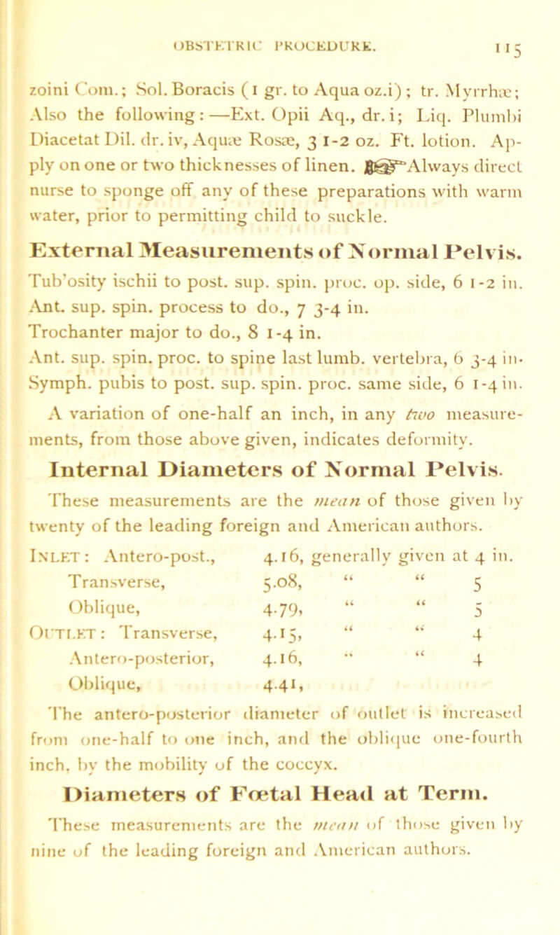 zoini Com.; Sol. Boracis (i gr. to Aqua oz.i) ; tr. Myrrh®; Also the following:—Ext. Opii Aq.,dr.i; Liq. Plurnbi Diacetat Dil. dr. iv, Aqu® Ros®, 3 1-2 oz. Ft. lotion. Ap- ply on one or two thicknesses of linen. gf-g^Always direct nurse to sponge off any of these preparations with warm water, prior to permitting child to suckle. External Measurements of Normal Pelvis. Tub’osity ischii to post. sup. spin. proc. op. side, 6 1-2 in. Ant. sup. spin, process to do., 7 3-4 in. Trochanter major to do., 81-4 in. Ant. sup. spin. proc. to spine last lumb. vertebra, 6 3-4 in- Symph. pubis to post. sup. spin. proc. same side, 6 1-4 in. A variation of one-half an inch, in any ftvo measure- ments, from those above given, indicates deformity. Internal Diameters of Normal Pelvis. These measurements are the mean of those given by twenty of the leading foreign and American authors. Inlet : Antero-post., 4.16, generally given at 4 in Transverse, 5.08, tt tt 5 Oblique, 4-79. tt tt 5 OUTLET: Transverse, 4'5> u t< 4 Antero-posterior, 4.16, “ it 4 Oblique, 4.41, The antero-posterior diameter of outlet' is increased from one-half to one inch, and the oblique one-fourth inch, by the mobility of the coccyx. Diameters of Foetal Heatl at Term. These measurements are the mean of those given by nine of the leading foreign and American authors.