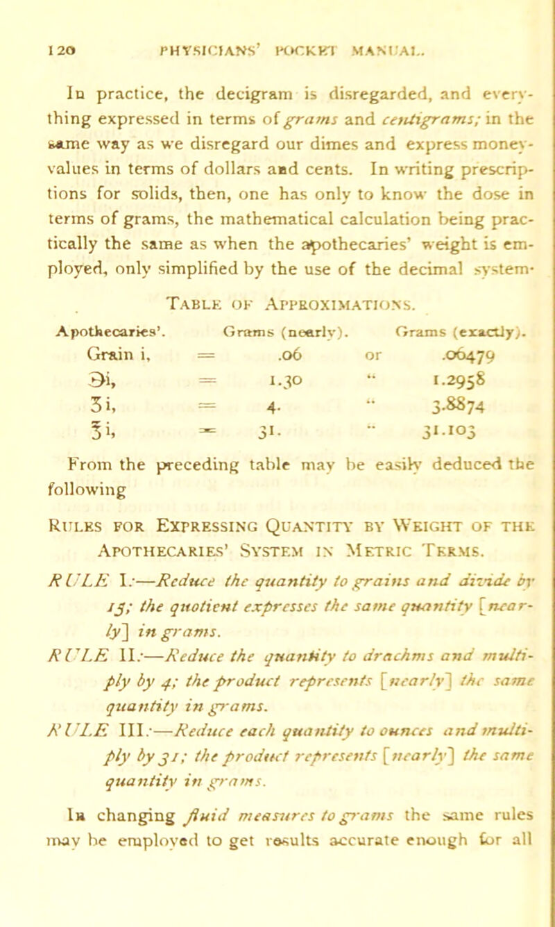 In practice, the decigram is disregarded, and every- thing expressed in terms of grams and centigrams; in the same way as we disregard our dimes and express money- values in terms of dollars a«sd cents. In writing prescrip- tions for solids, then, one has only to know the dose in terms of grams, the mathematical calculation being prac- tically the same as when the apothecaries’ weight is em- ployed, only simplified by the use of the decimal system* Table of Approximations. Apothecaries’. Grams (nearly). Grams (eraclly). Grain i. = .06 or 06479 Bi, = i.3° 1.2958 3i, = 4- “ 3'8S74 3 b - 31- “ 3*'io3 From the preceding table may be easily deduced the following Rules for Expressing Quantity by Weight of the Apothecaries’ System in Metric Terms. RULE 1/—Reduce the quantity to grains and dizn.de by /j7 the quotient expresses the same quantity [near- ly] in grams. RULE II.'—Reduce the quantity to drachms and multi- ply by 4; the product represents [nearly] the same quantity in grams. RULE III.'—Reduce each quantity to ounces and multi- ply by gi; the product represents [nearly'] the same quantity in grams. In changing fluid measures to grams the same rules nvav be employed to get results accurate enough tor all