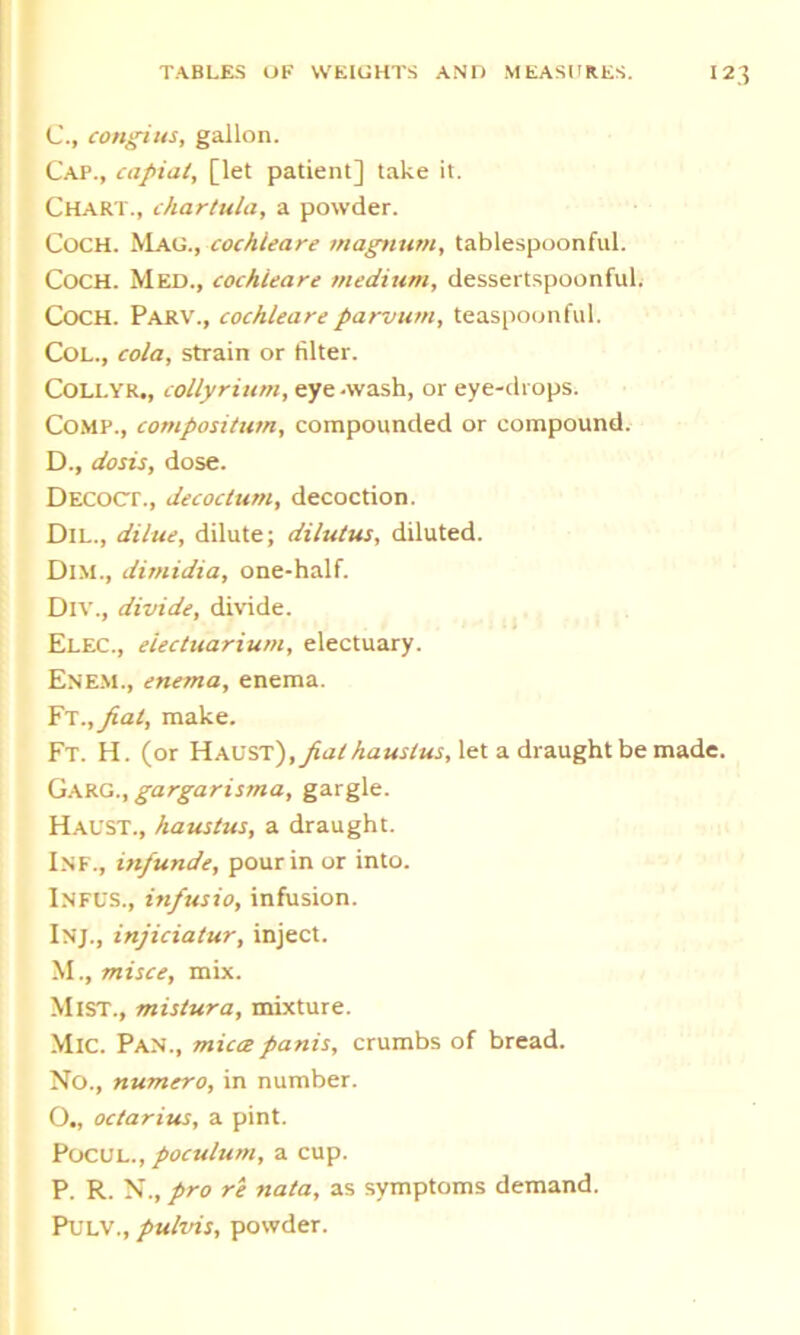 C. , congius, gallon. Cap., capiat, [let patient] take it. Chart., chartula, a powder. Coch. Magcochleare magnum, tablespoonful. Coch. Med., cochleare medium, dessertspoonful. COCH. Parv., cochleare parvum, teaspoonful. Col., cola, strain or filter. Collyr., collyrium, eye -wash, or eye-drops. Comp., composition, compounded or compound. D. , do sis, dose. Decoct., decoclum, decoction. Dil., dilue, dilute; dilutus, diluted. Dim., dimidia, one-half. Div., divide, divide. Elec., eiectuarium, electuary. Enem., enema, enema. Ft.,fial, make. Ft. H. (or Havst),piat hauslus, let a draught be made. Garg., gargarisma, gargle. Haust., haustus, a draught. Inf., infunde, pour in or into. Infus., infusio, infusion. Inj., injiciatur, inject. M., misce, mix. Mist., mistura, mixture. MlC. Pan., mica panis, crumbs of bread. No., numero, in number. O. , octarius, a pint. Pocul., poculum, a cup. P. R. N., pro re nata, as symptoms demand. Pulv., pulvis, powder.