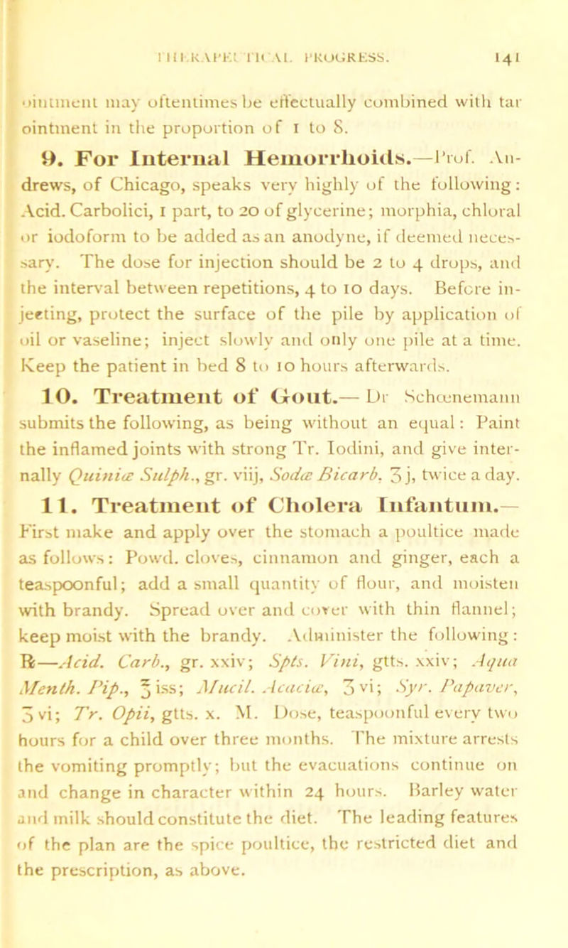 • liniment may oftentimes be effectually combined with tar ointment in the proportion of I to 8. 9. For Internal Hemorrhoids.—Prof. An- drews, of Chicago, speaks very highly of the following: Acid. Carbolici, I part, to 20 of glycerine; morphia, chloral or iodoform to be added as an anodyne, if deemed neces- sary. The dose for injection should be 2 to 4 drops, and the interval between repetitions, 4 to 10 days. Before in- jecting, protect the surface of the pile by application of oil or vaseline; inject slowly and only one pile at a time. Keep the patient in bed 8 to 10 hours afterwards. 10. Treatment of (Tout.— Dr Sehoenemann submits the following, as being without an equal: Paint the inflamed joints with strong Tr. Iodini, and give inter- nally Quiniic Sulph., gr. viij, Soda: Bicarb, 3j, twice a day. 11. Treatment of Cholera Infantum.— First make and apply over the stomach a poultice made as follows: Powd. cloves, cinnamon and ginger, each a teaspoonful; add a small quantity of flour, and moisten with brandy. Spread over and cover with thin flannel; keep moist with the brandy. Administer the following : 14—Acid. Carb., gr. xxiv; Spts. Vini, gtts. xxiv; Aqua Menth. Pip., jiss; Mucil. Acacia, 3 vi; Syr. Papaver, 3vi; Tr.Opii, gtts. x. M. Dose, teaspoonful every two hours for a child over three months. The mixture arrests the vomiting promptly; but the evacuations continue on and change in character within 24 hours. Barley water and milk should constitute the diet. The leading features of the plan are the spice poultice, the restricted diet and the prescription, as above.