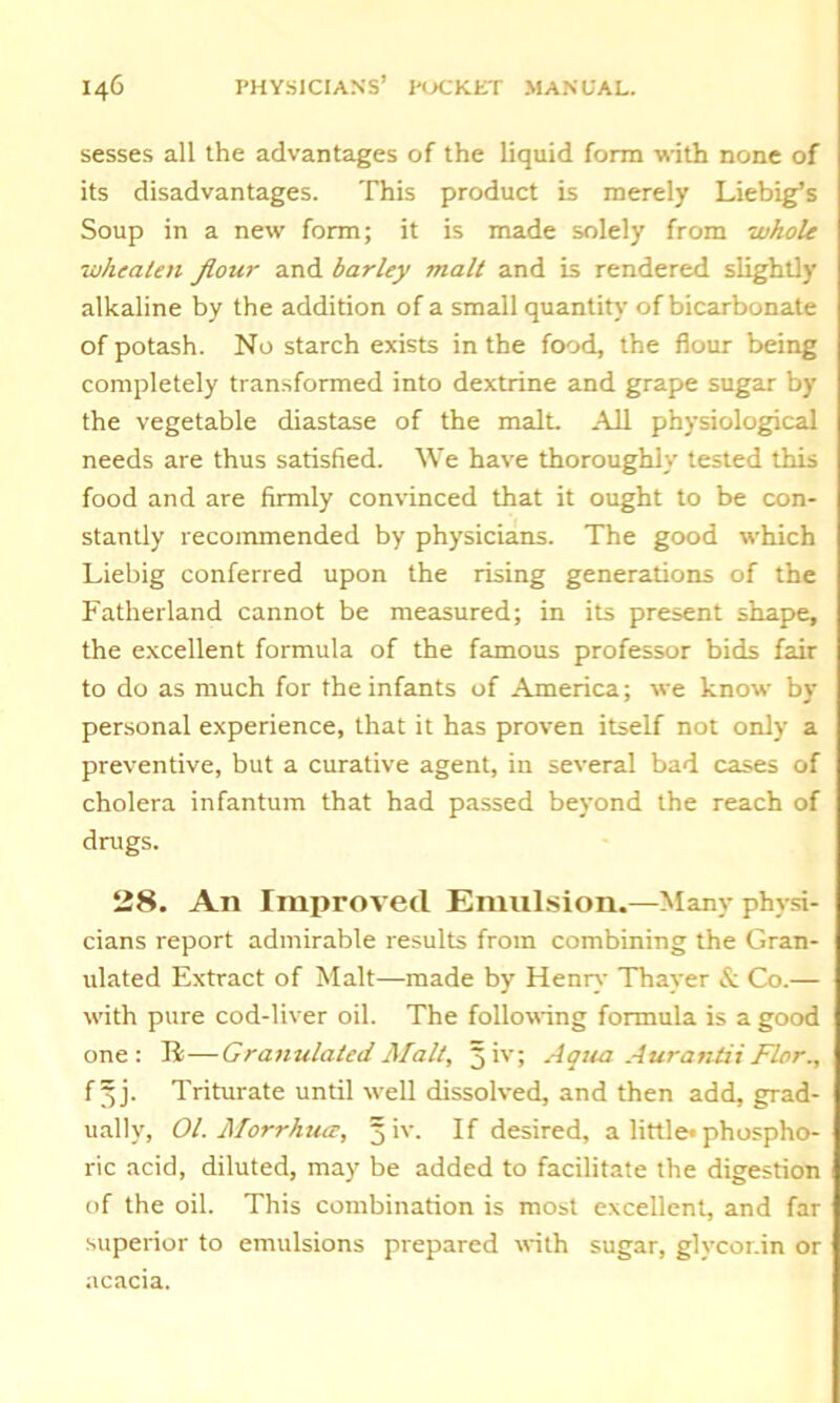 sesses all the advantages of the liquid form with none of its disadvantages. This product is merely Liebig’s Soup in a new form; it is made solely from whole whealen flour and barley malt and is rendered slightly alkaline by the addition of a small quantity of bicarbonate of potash. No starch exists in the food, the flour being completely transformed into dextrine and grape sugar by the vegetable diastase of the malt. All physiological needs are thus satisfied. We have thoroughly tested this food and are firmly convinced that it ought to be con- stantly recommended by physicians. The good which Liebig conferred upon the rising generations of the Fatherland cannot be measured; in its present shape, the excellent formula of the famous professor bids fair to do as much for the infants of America; we know by personal experience, that it has proven itself not only a preventive, but a curative agent, in several bad cases of cholera infantum that had passed beyond the reach of drugs. 28. An Improved Emulsion.—Many physi- cians report admirable results from combining the Gran- ulated Extract of Malt—made by Henry Thayer & Co.— with pure cod-liver oil. The following formula is a good one: R — Granulated Malt, 5 iv; Aqua Aurantii Flor., f §j. Triturate until well dissolved, and then add, grad- ually, 01. Morrhuce, 5 iv. If desired, a little* phospho- ric acid, diluted, may be added to facilitate the digestion of the oil. This combination is most excellent, and far superior to emulsions prepared with sugar, glvcor.in or acacia.