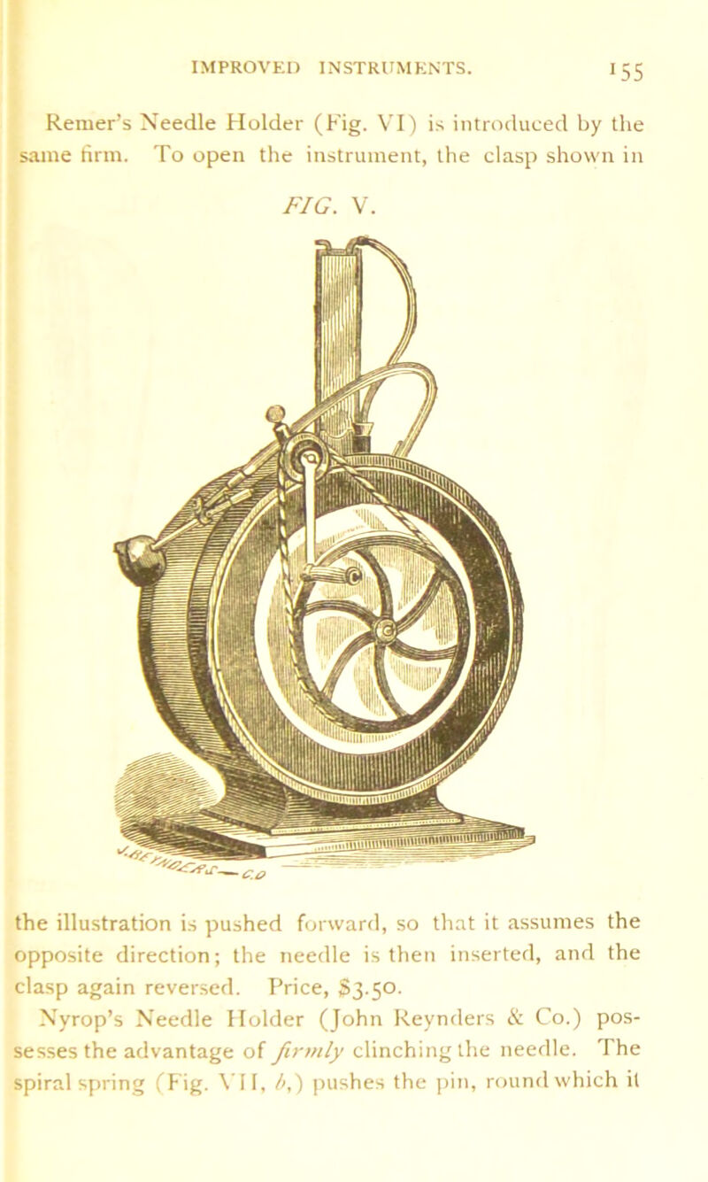 55 Reiner’s Needle Holder (Fig. VI) is introduced by the same firm. To open the instrument, the clasp shown in FIG. V. the illustration is pushed forward, so that it assumes the opposite direction; the needle is then inserted, and the clasp again reversed. Price, $3.50. Nyrop’s Needle Holder (John Reynders & Co.) pos- sesses the advantage of firmly clinching the needle, d he spiral spring (Fig. VII, b,) pushes the pin, round which it