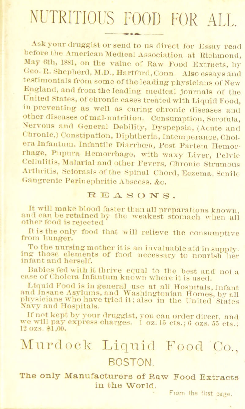 NUTRITIOUS FOOD FOR ALL Ask your druggist or send to us direct for Essay read before the American Medical Association at Richmond, May Oth, 1881, on the value of Raw Food Extracts, by <ieo. R. Shepherd, M.D., Hartford, Conn. Also essays and testimonials from some of the leading physicians of New England, and from the leading medical journals of the I’nited States, of chronic cases treated with Liquid Food, in preventing as well as curing chronic diseases and other diseases of malnutrition. Consumption, Scrofula, Nervous and General Debility, Dyspepsia, (Acute and ( hronic,) Constipation, Diphtheria, Intemperance, Chol- era Infantum, Infantile Diarrhoea, Post Partem Hemor- rhage, Pupura Hemorrhage, with waxy Liver, Pelvic Cellulitis, Malarial and other Fevers, Chronic Strumous Arthritis, Sciorasis of the Spinal Chord, Eczema, Senile Gangrenic Perinephritic Abscess, &c. REASONS. rt will make blood faster than all preparations known, and can be retained by the weakest stomach when all other food is rejected It is the only food that will relieve the consumntive from hunger. To the nursing mother it is an invaluable aid in supply- ing those elements of food necessary to nourish her infant and herself. Rabies fed with it thrive equal to the best and not a ease of Cholera Infantum known where it is used. Liquid Food is in general use at all Hospitals. Infant and rnsane Asylums, and Washingtonian Homes, by all physicians who have tyied it: also in the Lnited States Navy and Hospitals. If not kept by your druggist, you can m-der direct, and we will pay express charges. 1 oz. 15 cts.; « ozs. 55 ets ■ 12 ozs. $1,00. Murdock Liquid Food Co., BOSTON. The only Manufacturers of Raw Food Extracts in the World. From the first page.