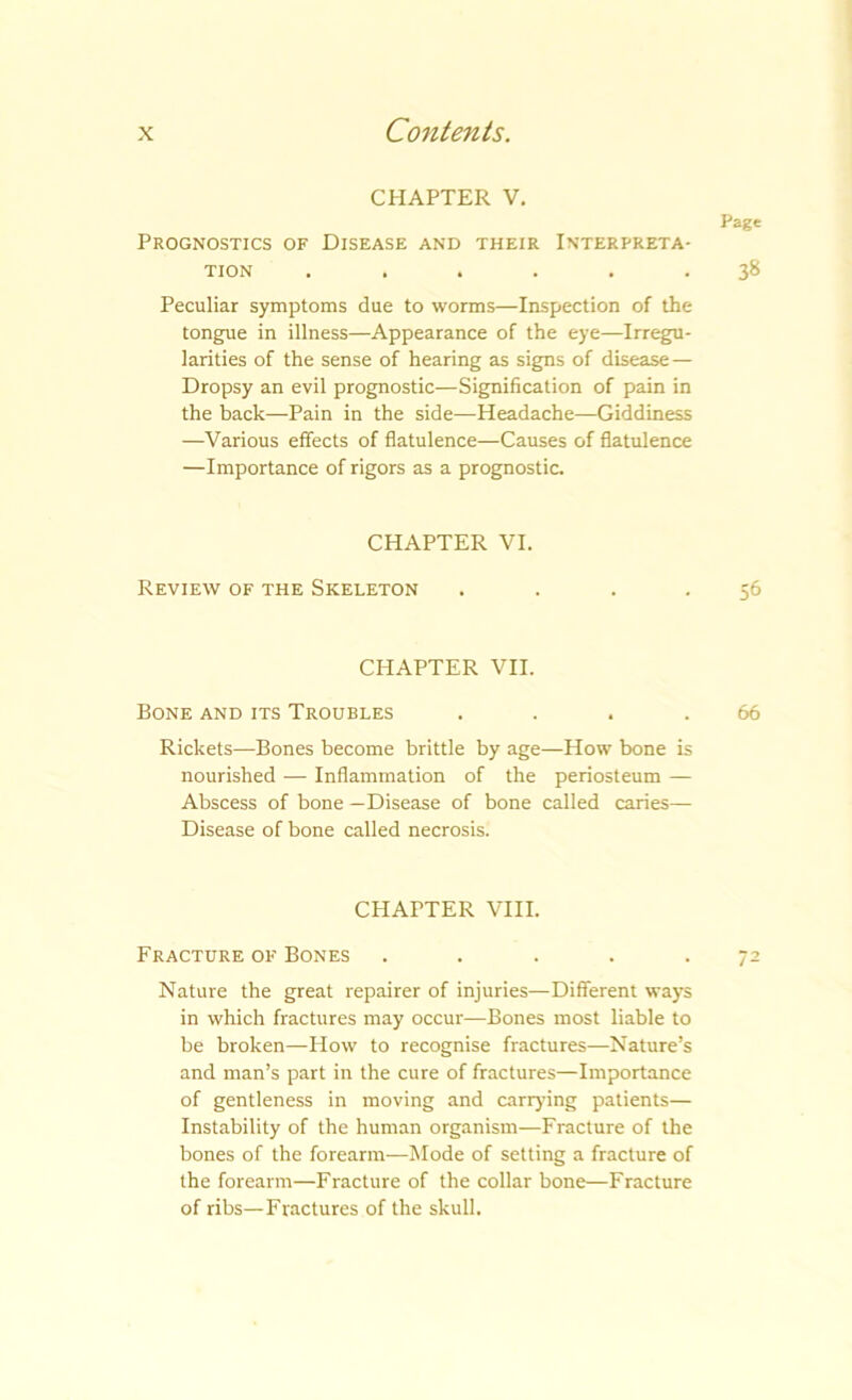 CHAPTER V. Prognostics of Disease and their Interpreta- tion ...... Peculiar symptoms due to worms—Inspection of the tongue in illness—Appearance of the eye—Irregu- larities of the sense of hearing as signs of disease — Dropsy an evil prognostic—Signification of pain in the back—Pain in the side—Headache—Giddiness —Various effects of flatulence—Causes of flatulence —Importance of rigors as a prognostic. CHAPTER VI. Review of the Skeleton CHAPTER VII. Bone and its Troubles .... Rickets—Bones become brittle by age—How bone is nourished — Inflammation of the periosteum — Abscess of bone —Disease of bone called caries— Disease of bone called necrosis. CHAPTER VIII. Fracture of Bones ..... Nature the great repairer of injuries—Different ways in which fractures may occur—Bones most liable to be broken—How to recognise fractures—Nature’s and man’s part in the cure of fractures—Importance of gentleness in moving and carrying patients— Instability of the human organism—Fracture of the bones of the forearm—Mode of setting a fracture of the forearm—Fracture of the collar bone—Fracture of ribs—Fractures of the skull.