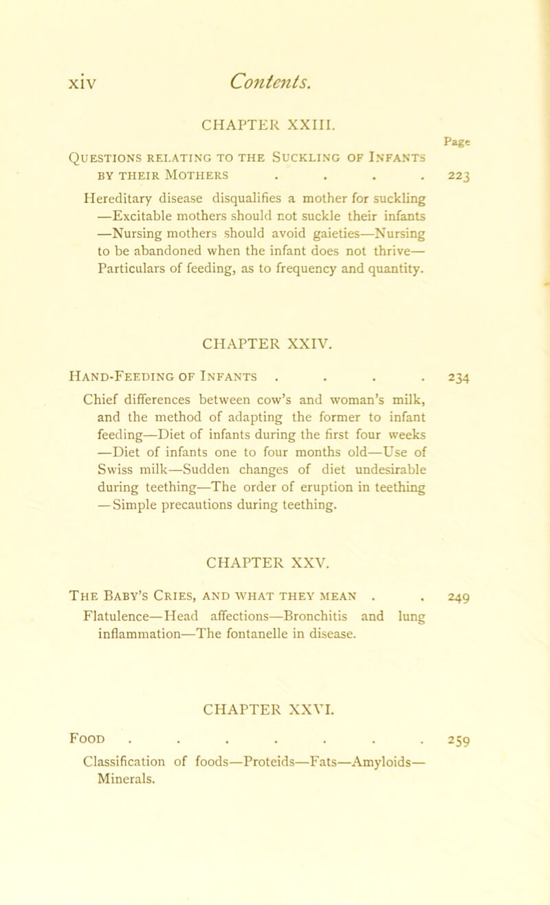 CHAPTER XXIII. Page Questions relating to the Suckling of Infants BY THEIR Mothers .... 223 Hereditary disease disqualifies a mother for suckling —Excitable mothers should not suckle their infants —Nursing mothers should avoid gaieties—Nursing to be abandoned when the infant does not thrive— Particulars of feeding, as to frequency and quantity. CHAPTER XXIV. Hand-Feeding OF Infants .... 234 Chief differences between cow’s and woman’s milk, and the method of adapting the former to infant feeding—Diet of infants during the first four weeks —Diet of infants one to four months old—Use of Swiss milk—Sudden changes of diet undesirable during teething—The order of eruption in teething — Simple precautions during teething. CHAPTER XXV. The Baby’s Cries, and what they mean . . 249 Flatulence—Head affections—Bronchitis and lung inflammation—The fontanelle in disease. CHAPTER XXVI. Food ....... 259 Classification of foods—Proteids—Fats—Amyloids— Minerals.