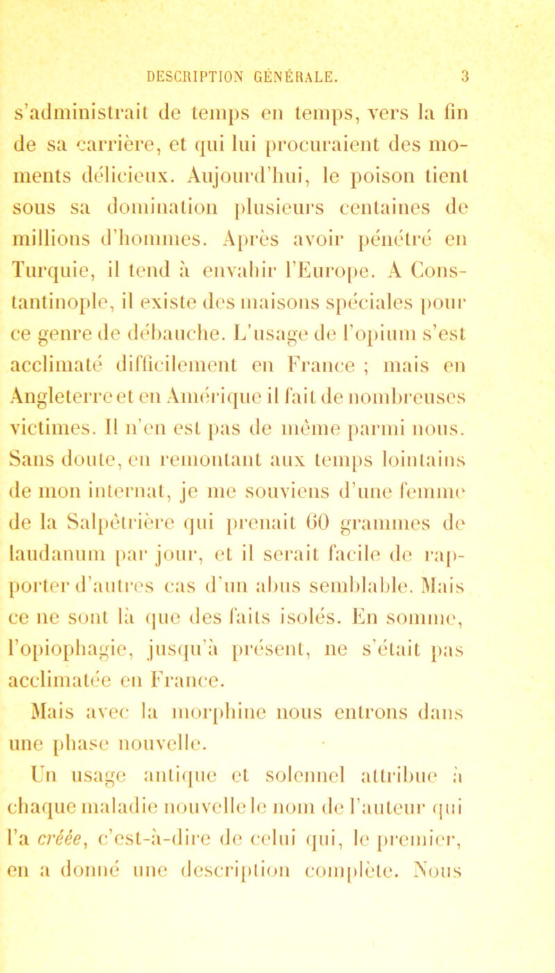 s’administrait de temps en temps, vers la fin de sa carrière, et qui lui procuraient des mo- ments délicieux. Aujourd’hui, le poison tient sous sa domination plusieui's centaines de millions d’hommes. A})rès avoir })énétré en Turquie, il tend à envahir l’Euro|)e. A Cons- tantinople, il existe des maisons spéciales poui- ce genre de déliauche. L’usage de l’opium s’est acclimaté difficilement eu France ; mais en ■Angleterre et en .Vinérique il fait de nomhreuses victimes. Il n’en est pas de même parmi nous. Sans doute, en remontant aux temps lointains de mon internat, je me souviens d’une feniim' de la Salpêtrière qui prenait 00 grammes de laudanum [>ar jour, et il serait facile de ra()- porter d’autres cas d’un ahus semhlable. Mais ce ne sont là que des faits isolés. En somme, l’opiophagie, jusipi’à présent, ne s’était pas acclimatée en France. Mais avec la morphine nous entrons dans une phase nouvelle. Un usage antique et solennel attrihue à chaque maladie nouvelle le nom de l’auteur qui l’a créée^ c’est-à-dire de celui qui, le premiei-, en a donné une description com[)lète. Xous