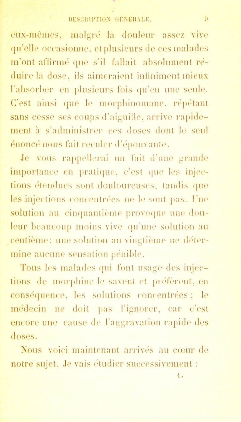 eiix-iiUMiios, inalgr{* la douloiir assez vive (jirdlo occasionne, cl plnsicnrs de ces malades m’ont affiiané (jne s’il fallait ahsoimnent ré- duire la dose, ils aimeraient inlininient mieux l’absorher en plnsicmrs fois (jii’cmi une senle. C’est ainsi ({ne le moi'j»i)inomane. i-('{H‘lant sans cesse ses eoiij)s d’aignille, arrive l•a[)ide- ment à s’administrer c('s doses dont le seul énoncé nous fait r(H id(‘r d’('|)onvanl(‘. Je vous ra{»{)ell('i'ai un lait d’mie i;rande im{)ortance en ])rati(|n(', c’est (jiu' l(‘s injec- tions (‘tendues sont donlom‘eus(‘s, tandis (|U(‘ les inj(vtions concentia-es ne h' sont |)as. Une' solution an cinqnantW'ine |)rovo(]ne une don- leur heancoiq) moins vive (jii’niu' solutio!) au centi(^me: nue solution an viiiiitii'ine ih' d(der- O mine aucune sensation |H‘nil)le. Tous les malades (jui font usage des inj<‘c- tions d(* mor|)lnn(‘ le savent et |)i'(‘fèrenl, en consé(jnence, les solutions concentrées ; le imVlecin ne doit j)as l’ignorc'i-, car c’est encore une cause d(‘ l’aggi'avation ra|)ide des doses. ISoiis voici maintenant ai‘riv(‘s an caeni' de notre sujet. Je vais <‘tndier successivement ; 1.