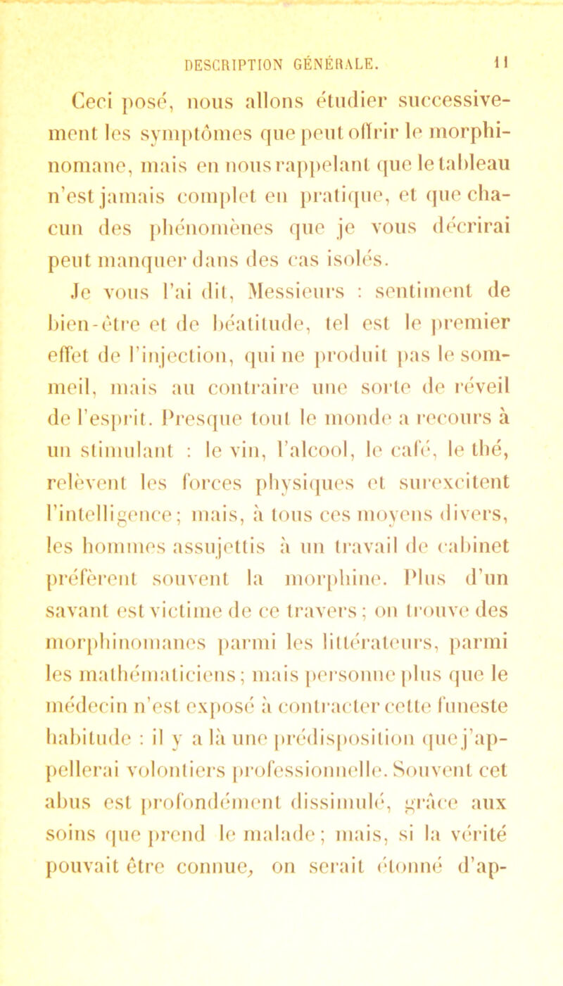 Ceci posé, nous allons étudier successive- ment les symptômes que peut olïrir le morphi- nomane, mais en nous rappelant que le tableau n’est jamais coiujilet en pratique, et (jne cha- cun des phénomènes que je vous décrirai peut manquer dans des cas isolés. Je vous l’ai dit. Messieurs ; sentiment de bien-être et de béatitude, tel est le jn-emier effet de l’injection, qui ne produit pas le som- meil, mais au contraire une sorte de réveil de l’esprit. Presque tout le monde a recours à un stimulant ; le vin, l’alcool, le cale, le thé, relèvent les forces physiipies et smexcitent l’intelligence; mais, à tons ces moyens divers, les hommes assujettis à un travail de cabinet préfèrent souvent la morphine. Plus d’un savant est victime de ce travers ; on (ronve des mor[)hinonianes parmi les liltératenrs, parmi les matbématiciens ; mais personne plus que le médecin n’est exposé à conti'acter cette limeste habitude : il y a là une prédisposition (pic j’ap- pellerai volontiers [)i-ofessionuelle. Souvent cet abus est profondément dissiinub*, grâce aux soins que i>rcnd le malade; mais, si la vérité pouvait être connue;, on serait (*tonné d’ap-