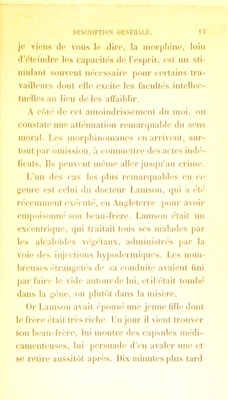 je viens de vous le dire, la niorpliine, loin d’éteindre les capacités de l’esprit, est un sti- mulant souvent nécessaii'e pour certains tra- vailleni's dont elle excite les racnltés intellec- tuelles an lien de les alfaihlir. A coté de cet ainoindrisseinent du moi, on constate une atténuation reniar([nal)le du sens moral. Les niorpliinoinanes en ariivenl, sur- tout {>ar omission, à eonmiettre des actes indé- licats. Ils peuvi'ut même alh'r jnsipi’an crime. L’iin des cas les [)lns renianpiahles en ce genre est celui du docteur l.amson, ipii a (Ui' récemment exéenti', en .\ngleterre [tour avoir empoisonné son heau-frère. Lamson était un excentriipie, qui traitait tons ses malades [lar les alcaloïdes végcHaiix, administrés par la voie des injections hy[)odermi(pies. Les noni- Lreiises éti’angeti'S de sa eondnite avaient (ini [)ai‘ faire le vide autour de lui^ et il était tondx* dans la gêne, ou jilntol dans la misèi’e. Or Lamson avait (‘jionsé une jeune fille dont le frère était tirsi icln*. l u jour il vient trouver son beau-frère, lui montre des cajisnies imâli- cainenteuses, lui persuade d’(‘u avaler une et se retire aussitôt a[>rès. Dix minutes pins tard