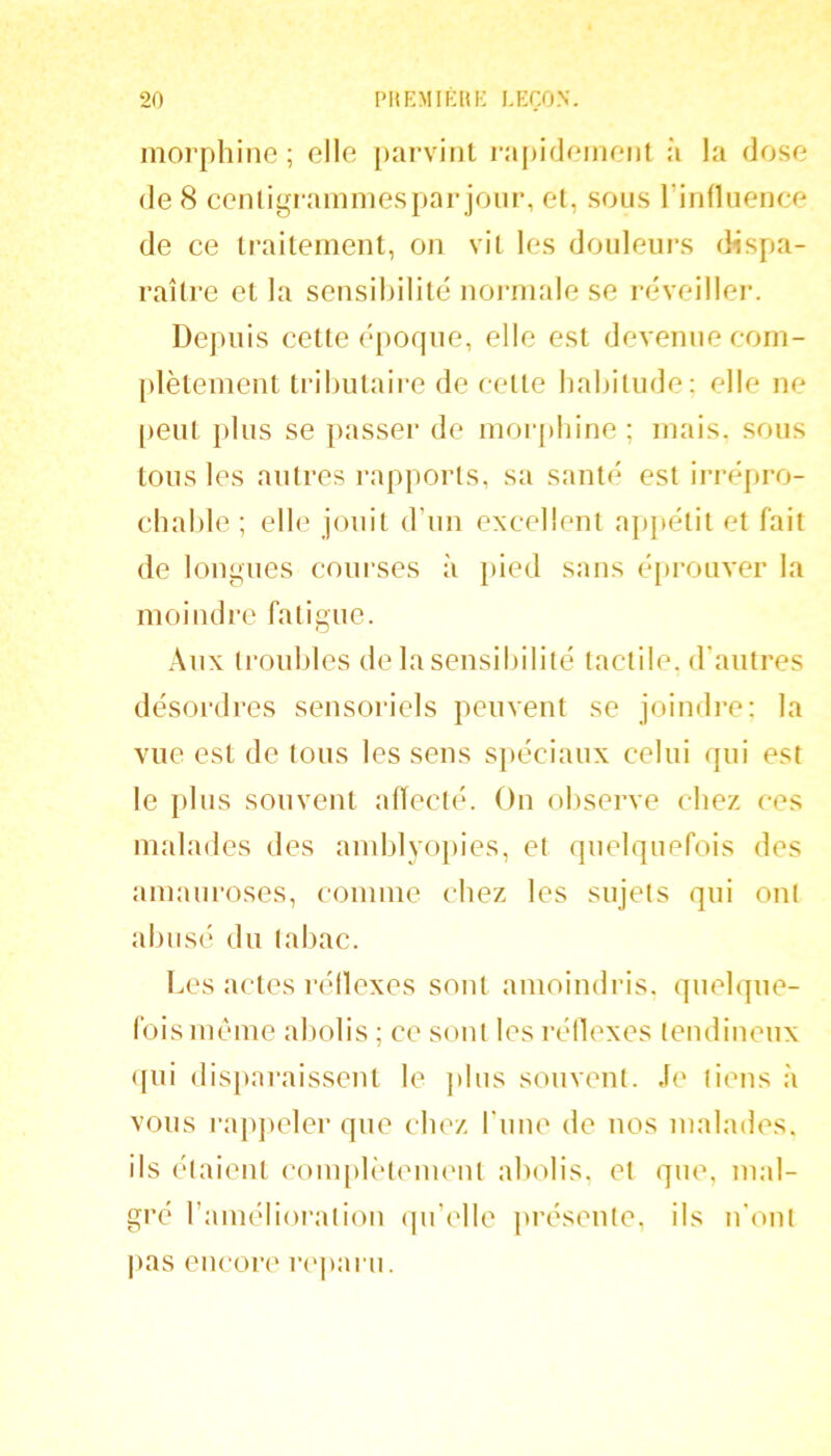 morphine ; elle [)arvint rîij)idemenl à la dose de 8 cenligraininesparjoiir, et, sous l’influence de ce traitement, on vit les douleurs dispa- raître et la sensibilité noianale se réveiller. Depuis cette époque, elle est devenue com- plètement tributaii-e de cette habitude: elle ne peut plus se passer de morphine ; mais, sous tons les autres rapports, sa santé est ii-répro- cbable ; elle jouit d’un excellent a})}iétit et fait de longues courses à }>ied sans éprouver la moindre fatigue. Aux troubles de la sensibilité tactile, d'autres désordres sensoriels peuvent se joindi’e: la vue est de tous les sens spéciaux celui qui est le plus souvent aiïect(‘. On ol)serve chez ces malades des andjlyo})ies, et quelquefois des amauroses, comme chez les sujets qui ont abi isé du tabac. Les actes réllexes sont amoindris, quelque- fois même abolis ; ce sont les réllexes tendineux <[ui disparaissent le ]ilus souvent. Je tiens à vous j-appeler que chez rime de nos malades, ils étaient com[)lètement abolis, et que, mal- gré l’amélioratiou (pi’elle présente, ils n'ont jias encore rejiaru.
