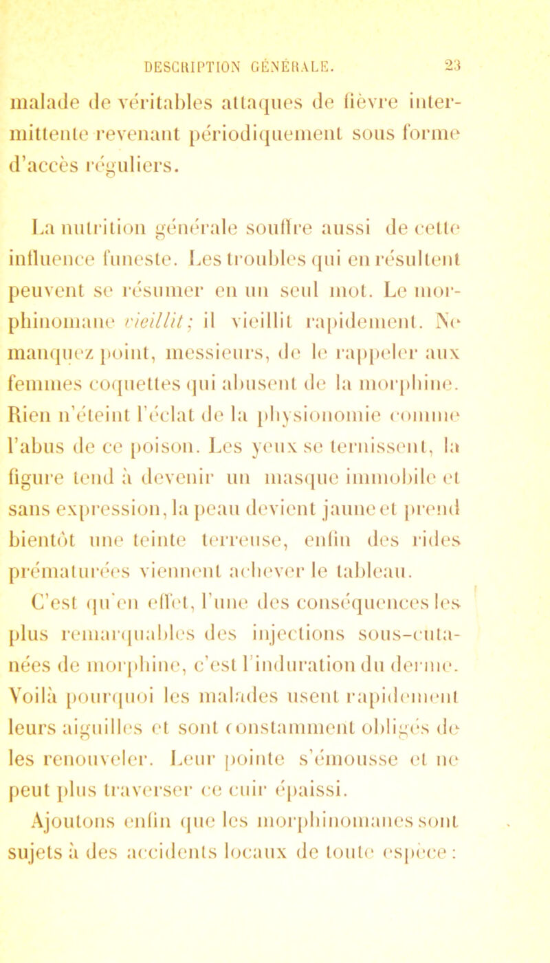 malade de Aeritables allaqiies de lièvre iiiler- iiiitlenle revenant périodiqueineiiL sons forine d’accès réi»nlicrs. O Lannlrilion générale sonlïre aussi de ceü(‘ intlnence funeste. Les Ironbles qui enrésnileiil peuvent se résinner en nn seul mot. Le mor- pliinoniane rieillit; il vieillit ra[)ideinent. 1N(‘ manquez [loint, messieurs, de le rappeler aux femmes coquettes (jui abusent de la morphine. Rien n’éteint l’éclat de la [diysiononiie eoinine l’abus de ce [loison. Les yeux se ternissent, la figure tend à devenir nn masque immobile et sans ex{)i-ession, la peau devient jaune et [irend bientôt une teinte teri’eiise, enlin des l'ides prématurées viennent achever le tableau. C’est (pi'en ellèt, l’une des conséquences les plus reinai([uables des injections sous-cuta- nées de morpbiue, c’est l’induration du derme. Voilà [lourquoi les malades usent laqiidemeiit leurs aiguilbxs et sont constamment obligiés d(^ les renouveler. Leur pointe s’émousse (‘t ue peut plus traverser ce cuir épaissi. Ajoutons enlin ipie les moiq)biiioinaiies sont sujets à des accidents locaux de toute espèce:
