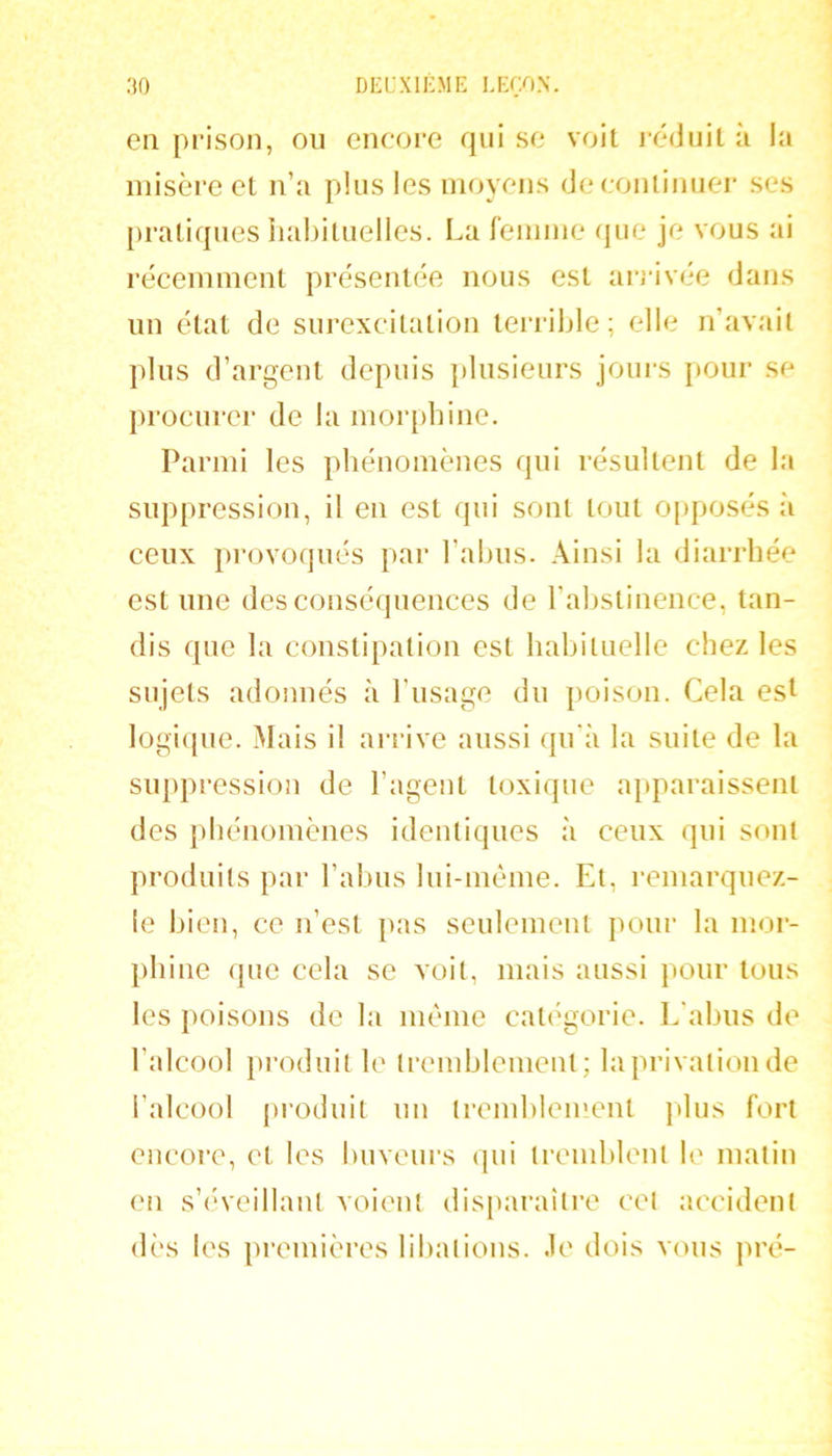 en prison, ou encore qui se voit i-éduit à la misère et n’a plus les moyens de continuer ses pratiques iiabituelles. La femme que je vous ai récemment présentée nous est arj-ivée dans un état de surexcitation terrible; elle n’avait plus d’argent depuis plusieurs jours pour se procurer de la moiq)bine. Parmi les phénomènes qui résultent de la suppression, il en est qui sont tout opposés à ceux provoqués par l’abus. Ainsi la diarrhée est une des conséquences de l’abstinence, tan- dis que la constipation est habituelle chez les sujets adonnés à l’usage du poison. Cela est logi(pie. Mais il arrive aussi qu'à la suite de la suppi-ession de l’agent toxique apparaissent des phénomènes identiques à ceux qui sont produits par l’abus lui-même. Et, remarquez- !e bien, ce n’est pas seulement pour la mor- phine que cela se voit, mais aussi pour tous les poisons de la même catégorie. L'abus de l’alcool pi'oduit le tremblement; la privation de l’alcool [u'oduit un tremblement jdus fort encore, et les buveurs cpii tremblent le malin en s’(A'eilIanl voient disparaiti’e cet accident dès les premières libations, .le dois vous pré-