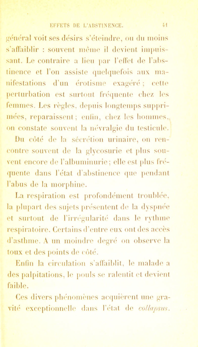 ^aMU'ral voit ses (lésii’s s’éli'iiuli-e, ou du moins s’airail)lii‘ : souvent inèmc i! devicmt impuis- sant. Le contraire a lien pai- l’ellet de l’ahs- linence et l’on assiste ([m'hinefois aux ma- nifestations d’nn érotisme (‘xaücda' ; c(‘tl(* perlni’hation est sm’ioni fr(*(jnenl(' cliez I('s femmes. Les règles, depnis lon^teni[)S snppi’i- mées, reparaissent; eidin, (dn'z K'S lionimes,, on constate souvent la m^raluie dn testicnic'. O Dn côté de 1 a séciudion miliaire, on ren- contre souvent de la i;lvcosnrie (M |)lns son- vent encore de rallunninnrie ; (die ('st |)lns fré- quente dans l’état d'alistimmee (pie pendant l’abus de la moiqiliine. La respiration est |)rofond(Mnent troublée, la plupart des sujets [»r(‘S(Milent (b‘ la dyspm'e et surtout de rirr(“<'nlarit(* dans le rvtliim' ri » |•es^)iratoire. (Certains d’(‘iitre eux ont des accès d’astlnne. nn moindre degiai on obsei’ve la toux et des points d(‘ côté. Lnlin la circulation s’alfaiblit, le malade a des pal[)italions, b‘ poids se ralentit (‘t (b'vimit faible. Les divers plndiomimes aeipiW’rent iiik' gra- vit!' exceptionmdle dans l’(dat d(‘ coUapsus.