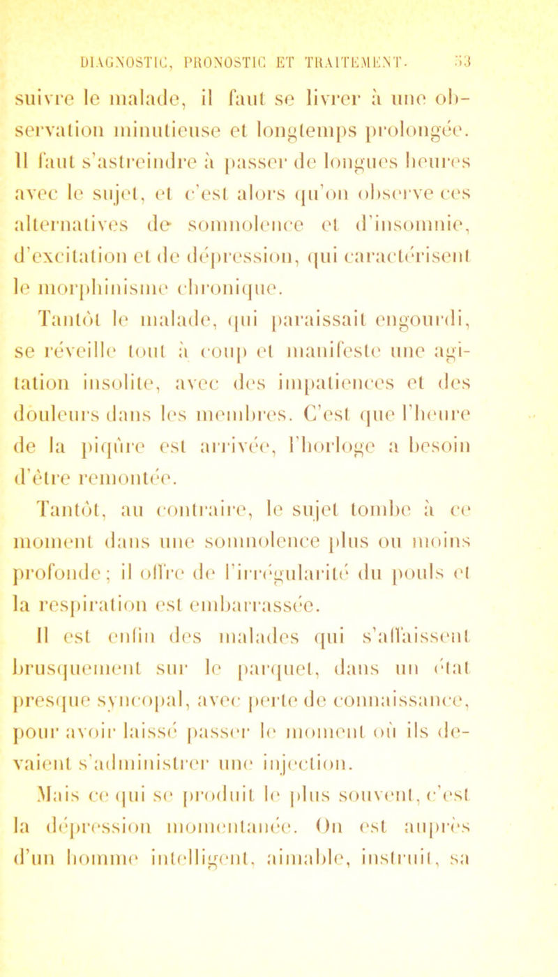suivre le malade, il faiil se livrer à une oh- servatioii iniiuilieuse et longtemps prolongée. 11 l'anl s’asti'eindre à |>asser de longues lieuiT^s avec le sujet, et c’est aloi’s (pi’on ohsei ve ces alternatives de sonmohMice et (rinsonmie, d’excitation et de dépression, (|ui caracté>risent le morphinisme chroni(jue. Tantôt 1(‘ malade, (pii paraissait engoui’di, se l’éveille tout à cou[) et manifeste une agi- tation insolite, avec (h's impatiences et des douleurs dans les memhi’es. C’est (pie l’inuire de la })i(jnre est arrivéi*, l’horloge a besoin d’ètre remontihv Tantôt, au contraire, le sujet tomhe à ce moment dans une somnolence plus ou moins profonde; il olfr(“ (h* rirr('‘gularit(‘ du [>ouls (>1 la respiration est emharrassée. Il est eidiii des malades ([ui s’alfaissent hrus(juement sur le paripiet, dans un (“tat pres(pie syncopal, avec |»ertede connaissance, pour avoir laissi* passci’ h' moment où ils de- vaient s'administrer une injection. Mais c(! (pii se [irodiiit h‘ plus souvent, c’(‘st la (léj)ression monumtanée. On (\st auprès d’un liomiiK' intelligent, aimable, instruit, sa