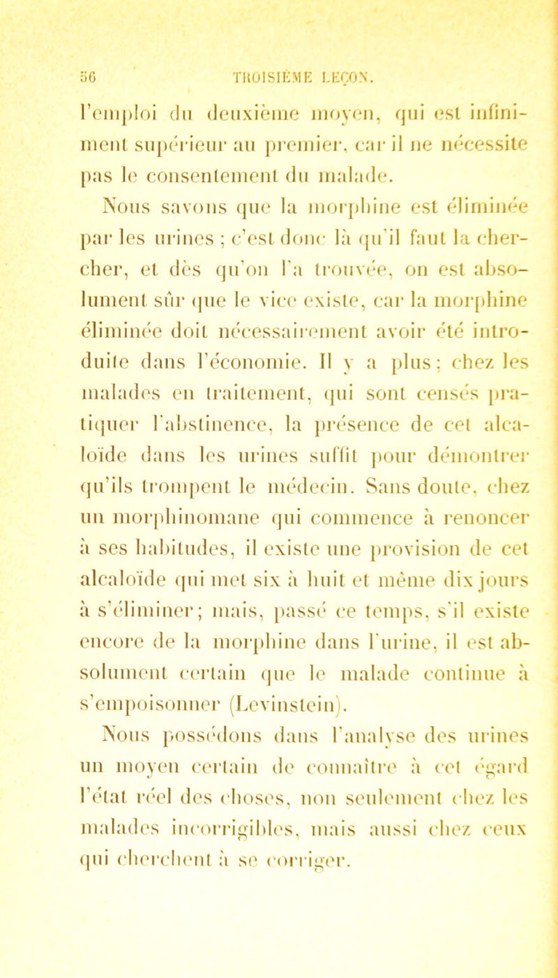 l’emploi (In deiixièine iiifivoii, qui <?sl iiifini- nient siipéi ieur au prcmic*r, car il ne nécessite pas le consenlenieiU du malade. Nous savons que la morpliiue est éliminée pai- les urines ; c’esl donc là (pi’il faut la cher- cher, et dès qu'on l’a Irouvée, on est abso- lument siir (jue le vice existe, car la moiqthine éliminée doit nécessaii-ement avoir été intro- dui(e dans l’économie. Il y a plus; chez les malades eu (raitement, (jui sont censés pra- tiquer l ahslinenee, la présence de cet alca- loïde dans les urines suflil ]»our démontrei- qu’ils ti'onq)ent le médecin. Sans doute, chez un morphinomane qui connneuce à renoncer à ses habitudes, il existe une provision de cet alcaloïde (jui met six à huit et meme dix jours à s’éliminer; mais, [>assé ce temps, s'il existe encore de la morphine dans l'urine, il est ab- solunieut certain (jiie le malade continue à s’empoisonner (Levinsteinj. Nous posscàlons dans l’analyse des urines un moyen certain de conuaîti’e à cet ('gard l’état réel des choses, non senlemenl chez les malad(\s incorrigibles, mais aussi chez ceux (pii cluM’clumt à se ('oi’i iger.