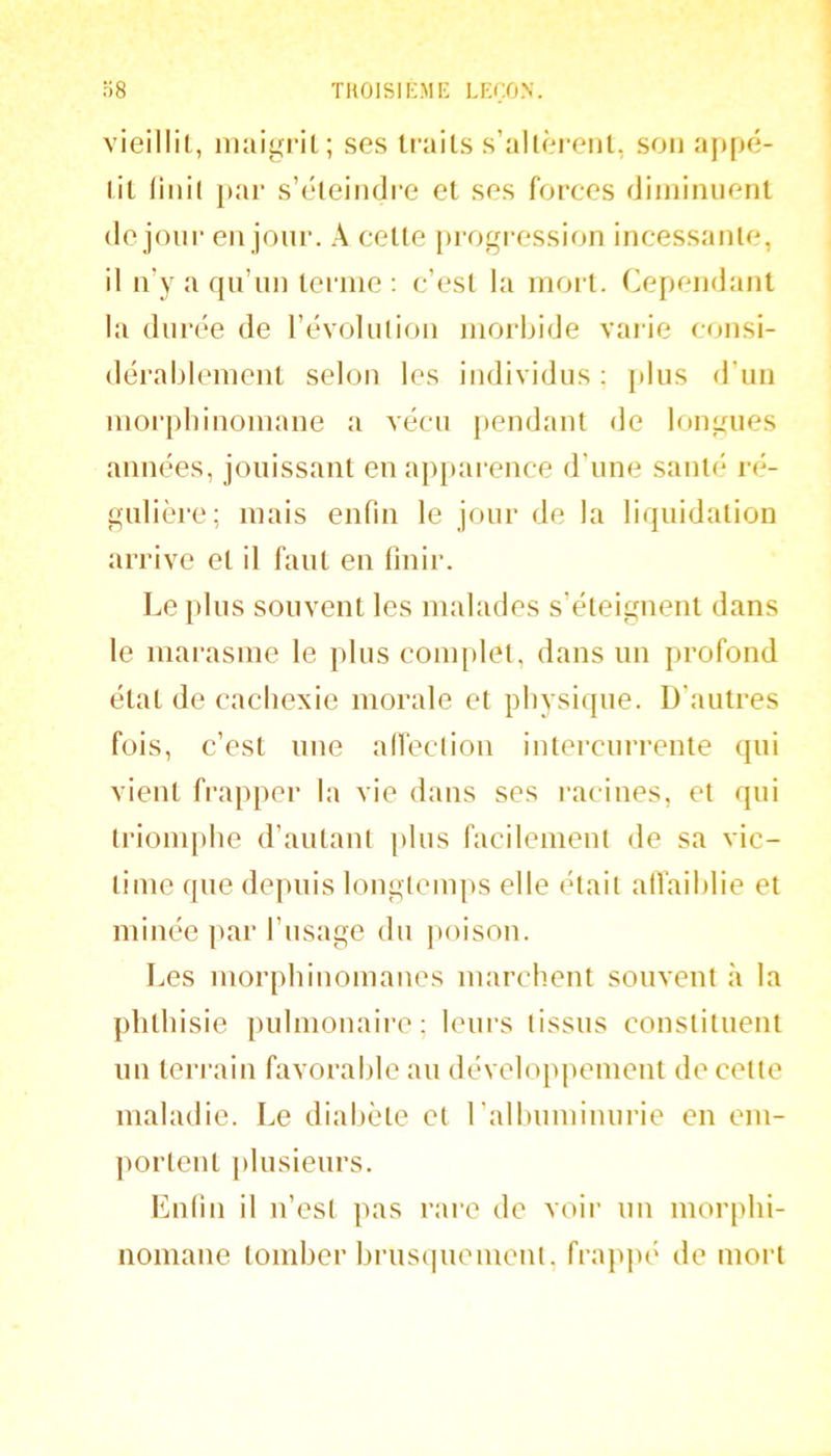 vieilli!., maigrit; ses ti’ails s’allCM-enl, son appé- tit (iiiil par s’éteindre et ses forces diinimienl (le jour en jour. A cette ju-ogression incessante, il ii’y a qu’un terme : c’est la mort. Cependant la durée de l’évolution morbide varie c(jnsi- dérablemeiit selon les individus : }dus d’un morpbinomane a vécu pendant de longues années, jouissant eu apparence d’une santé ré- gulière; mais enfin le jour de la liquidation arrive et il faut en finir. Le pins souvent les malades s’éteignent dans le marasme le plus com[)let, dans un profond état de cachexie morale et physique. D'autres fois, c’est une alfeclion intercurrente qui vient frapper la vie dans ses l’acines, et qui triomphe d’autant plus facilement de sa vic- time que depuis longtemps elle était atfaihlie et minée par l’usage du poison. Les morphinomanes marchent souvent à la phthisie pulmonaire; leui-s tissus constituent un teri’ain favorable au développement de cette maladie. Le diabète et ralhnminurie en em- portent }»lusienrs. Enfin il n’est pas rare de voir un morphi- nomane tomber hi’nsqnement, frappé de mort