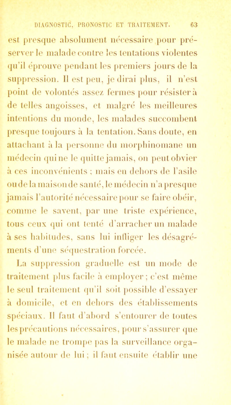 esl jiresqiie alisolunienl iiocessaipe jiour pré- server le malade contre les teiilalions violentes qu’il éprouve pendant les premiers jours de la snppression. Il est peu, je dirai pins, il n’est point de volontés assez fermes pour résistera de telles angoisses, et malgré les meilleures intentions du monde, les malades snecombent presque toujours à la tentation. Sans doute, en attachant à la personne du mor()hinomane nn médecin qui ne le quitte jamais, on peut olivier à ces inconvénients ; mais eu dehors de l’asile onde la maisoiide santé, le médecin n’a jiresqne jamais l’autorité nécessaire jiour se faire ohéir, comme le savent, par nue triste ex[»éi‘ience, tous ceux qui ont tenté d’arracher nn malade à ses hahitudes, sans lui inlligi'r les désagré- ments d’une sé(piestration forcée. La snppression gradmdle est nn mode de traitement pins facile à em[)loyer; c’est même le seul traitement (pi’il soit jiossihle d’essayer à domicile, et en (h'iiors des (‘tahlissements spéciaux. 11 faut d’ahord s’entoiinM- de tontes lespri'cantions ii(*cessaires, j)oni‘s’assurer <pie le malade ne ti’ompe pas la surveillance orga- nisée autour de lui ; il faut ensinte (dahlir une