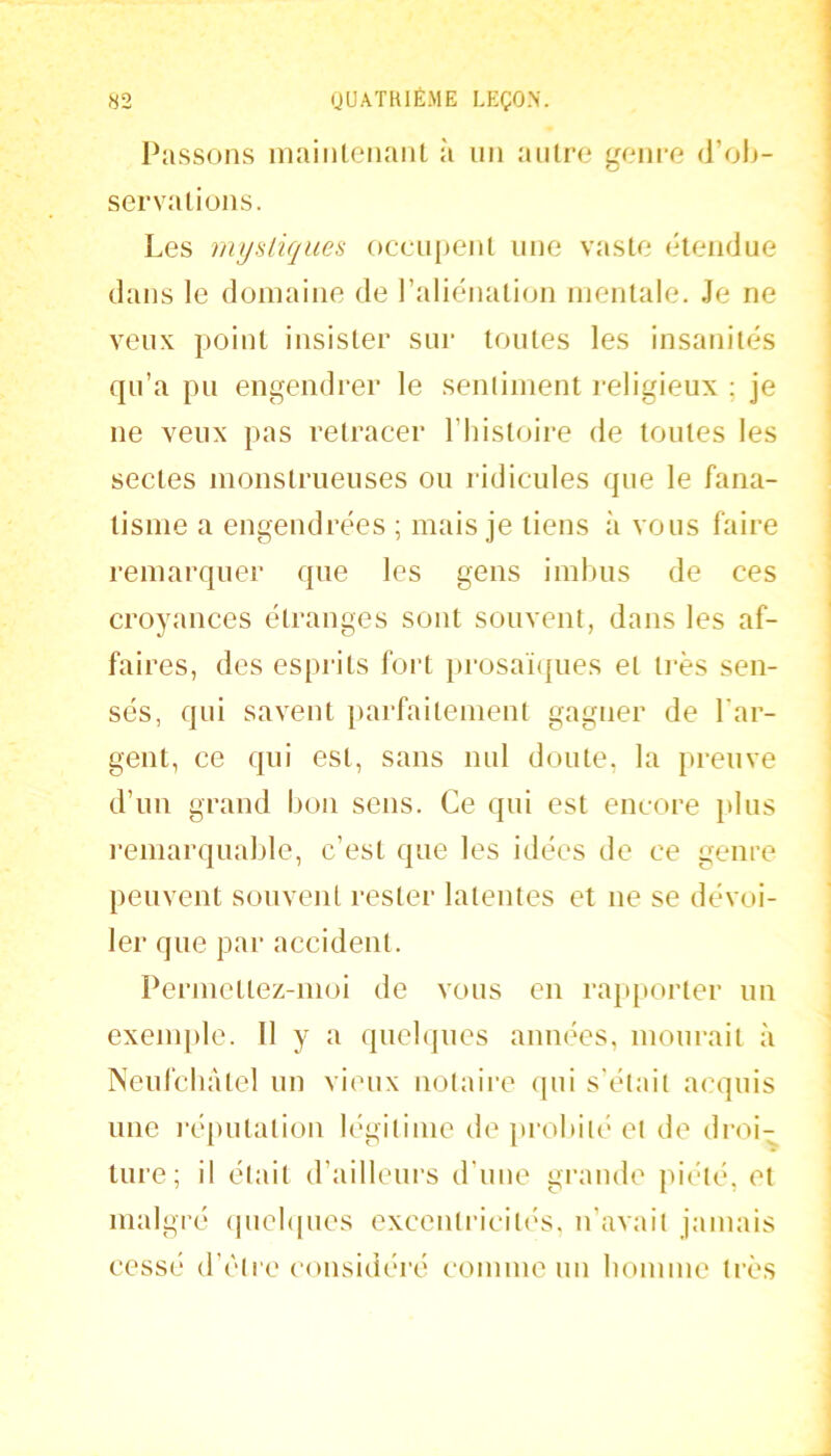 «2 (JUATKIÉME LEÇON'. l'assons inaiiileiiaiiL à un autre genre (ïo\>- servaliüus. Les myalique^ oceuj)enl une vaste étendue dans le domaine de l’aliénation mentale. Je ne veux point insister sur tontes les insanités qu’a pu engendrer le sentiment religieux ; je ne veux pas retracer l’iiistoire de tontes les sectes monstrnenses on ridicules que le fana- tisme a engendrées ; mais je tiens à vous faire remarquer que les gens imbus de ces croyances étranges sont souvent, dans les af- faires, des esprits fort i)rosaï(pies et ti-ès sen- sés, qui savent parfaitement gagner de l'ar- gent, ce qui est, sans nul doute, la preuve d’un grand bon sons. Ce qui est encore plus l’emarqnable, c’est que les idées de ce genre peuvent souvent rester latentes et ne se dévoi- ler que par accident. Permettez-moi de vous en rap[iorter un exenq)le. 11 y a quelques aimées, mourait à Neufcbàtel un vieux notaire qui s'était acquis une réputation légitime de })robit(‘ et de droi- ture; il était d’ailleurs d’uue grande juété, et malgré (pichpies excentricitc'S, u’avait jamais cessé d’être considéré comme un bomuie très