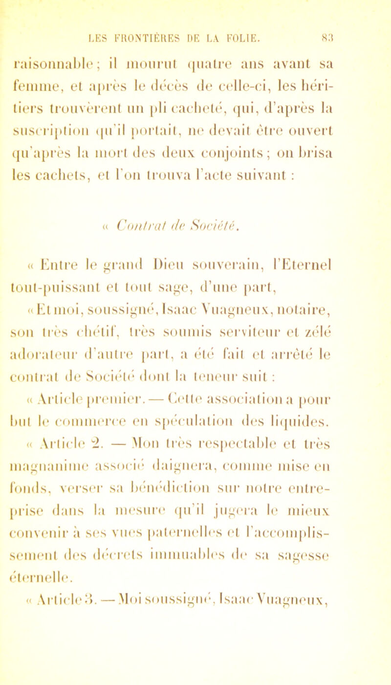 raisoiinal)lo ; il inoiiriil (juaire ans avant sa fennno, et après le décès de celle-ci, les héri- tiers trouvèrent nn [»li caclietc*, (jni, d’après la snscrij)lion (pi’il jtortait, ik' devait èli’e ouvert qn’a|)rès la nioi't des deux conjoints ; on hiâsa les cachets, et l'on trouva l’acte suivant : (( Contrai do Société. « Entre le grand Dieu souverain, l’Eternel tont-puissaiit et tout sage, d’une |>art, ((Et moi, soussigné, Isaac Vuagnenx, lujtaire, son très cluhir, li'ès sounns serviteur et z(dé adorateui’ d’autr(‘ part, a (*lé fait et arreté le contrat de Soci(h('* dont la t(‘iieur suit : (( Ai’ticle piRMuier. — Ectt(' association a pour hut le comnu'ire en s[)('‘culation (h‘s hdpiides. (( Article — Mon très res|)ectahh‘ et tiès magiianiine associt* daignera, coiniiK' mise cm londs, verser sa hi-mèliction sur notre entre- [trise dans la mesui'e qu’il jug(*ra h‘ mieux convenir ;i S(‘S vues pat(‘rnelles c't l’accomplis- seimmt th's (hh rets immuahl(‘s (h* sa sagc'ssc; éternelle. (( Article'^ —.Moi soussigm-, Isaae Vuagnenx,