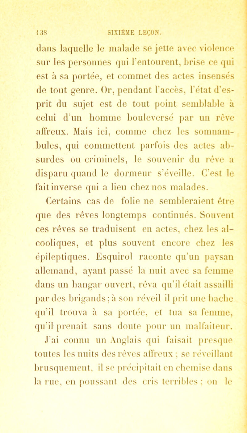 dans laquelle le malade se jette avec violence sur les personnes qui rentoiirent, hrise ce qui est à sa portée, et commet des actes insensés de tout genre. Or, pendant l’accès, l’état d’es- prit du sujet est de tout point semblable à celui d’un homme bouleversé par un rêve alTreux.. Mais ici, comme chez les somnam- bules, qui commettent parfois des actes ab- surdes ou criminels, le souvenir du rêve a disparu quand le dormeur s’éveille. C’est le fait inverse qui a lieu chez nos malades. Certains cas de folie ne sembleraient être que des rêves longtemps continués. Souvent ces rêves se traduisent en actes, chez les al- cooliques, et plus souvent encore chez les épileptiques. Esquirol raconte qu’un paysan allemand, ayant passé la nuit avec sa femme dans un hangar ouvert, rêva qu’il était assailli par des brigands ; à son réveil il prit une hache qu’il trouva à sa })ortée, et tua sa femme, qu’il prenait sans doute pour un malfaiteur. J’ai connu un Anglais qui faisait presque toutes les nuits des rêves alIVeux ; se l’éveillanl brusquement, il se |U’(H'ipitait en chemise dans la l'ue, en |)oussant des cris terribles ; on le